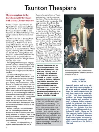 39 
Taunton Thespians 
Photo shows (left to right): Sue Meredith as 
Miss ffolliet-ffloulks and Elizabeth Knighton as 
Jacqueline de Severac. 
Thespians return to the 
Brewhouse after five years 
with classic Christie mystery 
Taunton Thespians are in rehearsal for 
Agatha Christie’s classic mystery Murder 
On The Nile due to be performed at the 
Brewhouse Theatre from 18th to 22nd 
November. It will be the first major Thes-pian 
production at the Brewhouse since 
2009. 
Murder on The Nile co-director, Nicola 
Dawson says: “We are very excited to 
be returning to the Brewhouse. It was 
a very difficult decision five years ago to 
stop using the theatre but the costs had 
increased to an unsustainable level. We’ve 
enjoyed performing at the Tacchi Morris 
and the staff there are magnificent, very 
helpful and professional, but now that the 
Brewhouse has re-opened under new 
management, it feels like the right time to 
make the move back.” 
Although Agatha Christie plays are popu-lar 
with audiences and the Thespians have 
produced many of her mysteries over the 
years, this will be the first time that the 
Thespians will have performed Murder on 
The Nile. 
Co-director Martin Jevon adds: “The 
play script is different from both the book 
and from the film and it stands up well as 
a story in its own right. It is a cracking 
good mystery with characteristic Christie 
mixture of suspense and humour and odd-ball 
characters. The script was adapted by 
Agatha Christie herself from her novel en-titled 
Death On The Nile and was said to 
inspired by her travels to Egypt and further 
afield with her archaeologist husband Max 
Mallowen. It is set aboard a luxury paddle 
steamer on the River Nile in the mid 
1930s. We’ve had some heated directo-rial 
discussions about which way the boat 
needs to face to make the best use of the 
Brewhouse stage. 
Another challenge is that about half of 
the cast have never performed at the 
Brewhouse so we are planning a site visit 
during rehearsals to introduce them to the 
playing space which is deeper but narrow-er 
than the Tacchi Morris stage and has a 
proscenium arch.” 
The Thespians had the opportunity to 
explore the Brewhouse at the end of 
August when a small team of Thespi-ans 
presented a murder mystery at 
the theatre. The who-dun-it took its 
inspiration from the very popular BBC 
programme the Great British Bake 
Off and was called Murder at Soggy 
Bottom – Another One Bite The Crust. 
Nicola Dawson says: “It was wonderful 
to stand up on the Brewhouse stage 
again and remember all the Thespians 
productions over the years. The Thes-pians, 
together with many of the other 
Taunton music and drama societies, 
were involved with the campaigning for 
and building of the Brewhouse back in 
the 1970s so we feel a great sense of 
involvement with the theatre. 
The Thespians first performed at the 
Brewhouse back in 1977 with A School 
for Scandal. It is wonderful to see the 
theatre open again due to the efforts 
of the hard working team of volunteers 
and the Thespians want to play their 
part in bring the building back to life.” 
The Taunton Thespians were formed 
in 1927 and perform three major 
productions a year including a two 
week outdoor summer tour plus in 
house productions at their head-quarters, 
The Place, in Wilfred Road, 
Taunton. Other activities include 
participation in one act play festivals, 
technical and acting workshops, mur-der 
mystery evenings, play readings 
and social events. Membership is 
open to anyone aged over 16 with an 
interest in the theatre. 
Agatha Christie’s 
Murder On The Nile 
Beautiful, wealthy and newly mar-ried, 
Kay Mostyn appears to have it 
all, as she and new husband Simon 
board the paddle steamer Lotus for 
their honeymoon cruise on the Riv-er 
Nile. With them, apparently by 
accident, are Canon Pennefather, 
Kay’s guardian and Jacqueline, Si-mon’s 
ex-fiancée. Fellow passengers 
include the aristocratic Miss ffoliett-ffoukes 
and her downtrodden niece 
Christine, Herr Bressner, Mrs Mos-tyn’s 
French maid Louise and the re-bellious 
Mr Smith. Murder on The 
Nile is a classic Agatha Christie story 
packed full of autocratic dowagers, 
bright young things, suspicious for-eigners, 
exotic locations and a plot 
which twists and turns like the River 
Nile itself. 
Taunton Thespians will be 
performing Murder on The 
Nile at the Brewhouse The-atre 
from Tuesday 18th to 
Saturday 22nd November 
at 7.30pm with a Saturday 
matinee at 2.30pm. Tickets, 
priced £14 (full and OAP) and 
£5 (children, students and 
the unwaged) are available 
from the Brewhouse Box 
Office on 01823 283244, via 
the Brewhouse website at 
www.tauntontheatre.org.uk or 
Taunton Tourist Information 
Centre on 01823 336344. 
 