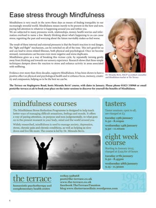 Ease stress through Mindfulness 
Mindfulness is very much in the news these days as means of finding tranquility in our 
increasingly stressful world. Mindfulness means merely to be present in the here and now, 
paying full attention to whatever is happening around you and within you. 
We are subjected to many pressures; work, relationships, money, health worries and infor-mation 
4 
overload to name a few. Merely thinking about what’s happening to us can cause 
stress; regretting the past and worrying about the future inevitably makes us feel worse. 
The result of these internal and external pressures is that the brain’s reaction to real danger, 
the “fight and flight” mechanism, can be switched on all of the time. This isn’t good for us 
and can lead to stress related illnesses, both physical and psychological. Once we become 
stressed, ruminations can become even more negative and stress duplicates. 
Mindfulness gives us a way of breaking this vicious cycle, by repeatedly turning gently 
away from thinking and towards our sensory experience. Research shows that these simple 
techniques dampen down the reaction to stress and enhance activity in areas associated 
with wellbeing. 
Evidence over more than three decades, supports Mindfulness. It has been shown to have a 
positive effect on physical and psychological health and to enhance focus, memory, creativ-ity 
Dr Miranda Bevis, BACP accredited counsellor 
and Mindfulness teacher at The Terrace 
and compassion, helping us to be the best we can be. 
The Terrace on Staplegrove Road, hosts Miranda Bevis’ course, with dates in January. Please phone 01823 338968 or email 
post@the-terrace.co.uk to book your place on the taster sessions to discover for yourself the benefits of Mindfulness. 
 