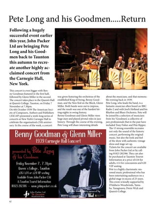 Pete Long and his Goodmen.....Return 
Following a hugely 
successful event earlier 
this year, John Packer 
Ltd are bringing Pete 
Long and his Good-men 
42 
back to Taunton 
this autumn to recre-ate 
another highly ac-claimed 
concert from 
the Carnegie Hall, 
New York. 
This concert is even bigger with Ben-ny 
Goodman featured in the first half, 
followed by Glenn Miller in the second. 
The concert takes place in the Queen’s Hall 
at Queen’s College, Taunton, on Friday 7 
November at 7.30pm. 
On 6th October 1939 The American Soci-ety 
of Composers, Authors and Publishers 
(ASCAP) presented a week-long series of 
concerts at New York’s Carnegie Hall to 
celebrate the organisation’s 25th anniver-sary. 
In the course of the week, a concert 
was given featuring the orchestras of the 
established King of Swing, Benny Good-man, 
and the New Kid on the Block, Glenn 
Miller. Both bands were out to impress, 
and the result was one of the hardest hit-ting 
nights in swing history. 
Benny Goodman and Glenn Miller were 
huge stars and played pivotal roles in jazz 
history. Through the course of the evening, 
Pete Long will share interesting details 
about the musicians, and that memora-ble 
evening back in 1939. 
Pete Long, who leads the band, is a 
fantastic musician often heard on BBC 
Radio 2 and with Jool’s Holland and his 
Rhythm and Blues Orchestra. Pete will 
be joined by a selection of musicians 
from his ‘Goodmen’, a collective of 
jazz professionals that in the past have 
included Tony Fisher and Pete Ripper. 
The 15 strong ensemble recreates 
not only the sound of the historic 
concert, performing the original 
music, but also the look and feel 
of the show with authentic vintage 
dress and stage set-up. 
Tickets for the concert are available 
from John Packer Ltd or by call-ing 
01823 282386. They can also 
be purchased at Taunton Tourist 
Information at a price of £16 for 
adults, £14 for concessions and £20 
VIP seating. 
Pete is a highly charismatic sea-soned 
music professional who has 
been entertaining audiences on a 
global stage in excess of 25 years. 
This event is kindly supported by 
D’Addario Woodwinds, Yama-ha, 
Yanagisawa, Denis Wick and 
Queen’s College. 
 