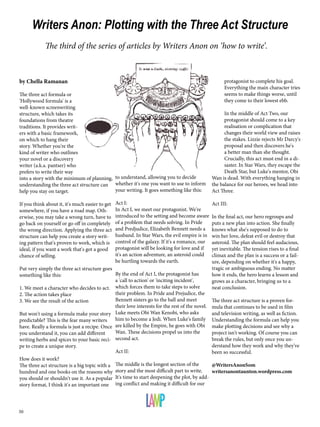 Writers Anon: Plotting with the Three Act Structure 
The third of the series of articles by Writers Anon on ‘how to write’. 
by Chella Ramanan 
The three act formula or 
'Hollywood formula' is a 
well-known screenwriting 
structure, which takes its 
foundations from theatre 
traditions. It provides writ-ers 
50 
with a basic framework, 
on which to hang their 
story. Whether you're the 
kind of writer who outlines 
your novel or a discovery 
writer (a.k.a. pantser) who 
prefers to write their way 
into a story with the minimum of planning, 
understanding the three act structure can 
help you stay on target. 
If you think about it, it's much easier to get 
somewhere, if you have a road map. Oth-erwise, 
you may take a wrong turn, have to 
go back on yourself or go off in completely 
the wrong direction. Applying the three act 
structure can help you create a story writ-ing 
pattern that's proven to work, which is 
ideal, if you want a work that's got a good 
chance of selling. 
Put very simply the three act structure goes 
something like this: 
1. We meet a character who decides to act. 
2. The action takes place 
3. We see the result of the action 
But won't using a formula make your story 
predictable? This is the fear many writers 
have. Really a formula is just a recipe. Once 
you understand it, you can add different 
writing herbs and spices to your basic reci-pe 
to create a unique story. 
How does it work? 
The three act structure is a big topic with a 
hundred and one books on the reasons why 
you should or shouldn't use it. As a popular 
story format, I think it's an important one 
to understand, allowing you to decide 
whether it's one you want to use to inform 
your writing. It goes something like this: 
Act I: 
In Act I, we meet our protagonist. We're 
introduced to the setting and become aware 
of a problem that needs solving. In Pride 
and Predjudice, Elizabeth Bennett needs a 
husband. In Star Wars, the evil empire is in 
control of the galaxy. If it's a romance, our 
protagonist will be looking for love and if 
it's an action adventure, an asteroid could 
be hurtling towards the earth. 
By the end of Act I, the protagonist has 
a 'call to action' or 'inciting incident', 
which forces them to take steps to solve 
their problem. In Pride and Prejudice, the 
Bennett sisters go to the ball and meet 
their love interests for the rest of the novel. 
Luke meets Obi Wan Kenobi, who asks 
him to become a Jedi. When Luke's family 
are killed by the Empire, he goes with Obi 
Wan. These decisions propel us into the 
second act. 
Act II: 
The middle is the longest section of the 
story and the most difficult part to write. 
It's time to start deepening the plot, by add-ing 
conflict and making it difficult for our 
protagonist to complete his goal. 
Everything the main character tries 
seems to make things worse, until 
they come to their lowest ebb. 
In the middle of Act Two, our 
protagonist should come to a key 
realisation or complication that 
changes their world view and raises 
the stakes. Lizzie rejects Mr Darcy's 
proposal and then discovers he's 
a better man than she thought. 
Crucially, this act must end in a di-saster. 
In Star Wars, they escape the 
Death Star, but Luke's mentor, Obi 
Wan is dead. With everything hanging in 
the balance for our heroes, we head into 
Act Three. 
Act III: 
In the final act, our hero regroups and 
puts a new plan into action. She finally 
knows what she's supposed to do to 
win her love, defeat evil or destroy that 
asteroid. The plan should feel audacious, 
yet inevitable. The tension rises to a final 
climax and the plan is a success or a fail-ure, 
depending on whether it's a happy, 
tragic or ambiguous ending. No matter 
how it ends, the hero learns a lesson and 
grows as a character, bringing us to a 
neat conclusion. 
The three act structure is a proven for-mula 
that continues to be used in film 
and television writing, as well as fiction. 
Understanding the formula can help you 
make plotting decisions and see why a 
project isn't working. Of course you can 
break the rules, but only once you un-derstand 
how they work and why they've 
been so successful. 
@WritersAnonSom 
writersanontaunton.wordpress.com 
 
