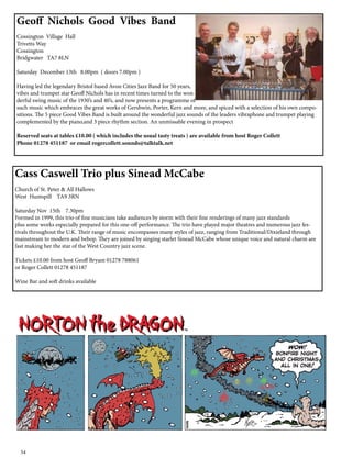 Geoff Nichols Good Vibes Band 
Cossington Village Hall 
Trivetts Way 
Cossington 
Bridgwater TA7 8LN 
Saturday December 13th 8.00pm ( doors 7.00pm ) 
Having led the legendary Bristol based Avon Cities Jazz Band for 50 years, 
vibes and trumpet star Geoff Nichols has in recent times turned to the won-derful 
54 
swing music of the 1930’s and 40’s, and now presents a programme of 
such music which embraces the great works of Gershwin, Porter, Kern and more, and spiced with a selection of his own compo-sitions. 
The 5 piece Good Vibes Band is built around the wonderful jazz sounds of the leaders vibraphone and trumpet playing 
complemented by the piano,and 3 piece rhythm section. An unmissable evening in prospect 
Reserved seats at tables £10.00 ( which includes the usual tasty treats ) are available from host Roger Collett 
Phone 01278 451187 or email rogercollett.sounds@talktalk.net 
Cass Caswell Trio plus Sinead McCabe 
Church of St. Peter & All Hallows 
West Huntspill TA9 3RN 
Saturday Nov 15th 7.30pm 
Formed in 1999, this trio of fine musicians take audiences by storm with their fine renderings of many jazz standards 
plus some works especially prepared for this one-off performance. The trio have played major theatres and numerous jazz fes-tivals 
throughout the U.K. Their range of music encompasses many styles of jazz, ranging from Traditional/Dixieland through 
mainstream to modern and bebop. They are joined by singing starlet Sinead McCabe whose unique voice and natural charm are 
fast making her the star of the West Country jazz scene. 
Tickets £10.00 from host Geoff Bryant 01278 788061 
or Roger Collett 01278 451187 
Wine Bar and soft drinks available 
 