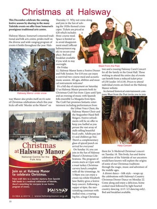 Christmas at Halsway 
This December celebrate the coming 
festive season by sharing in the many 
Yuletide events on offer from Somerset’s 
prestigious traditional arts centre. 
Halsway Manor, Somerset’s esteemed tradi-tional 
55 
and folk arts centre, prides itself on 
the diverse and wide-ranging program of 
events it holds throughout the year. Hals-way 
Manor also prides itself on it’s suite 
of Christmas celebrations which this year 
kicks off with ‘Murder at the Manor!’ on 
Thursday 11. Why not come along 
and join in the fun of solv-ing 
the 1920s themed crime 
caper. Tickets are priced at 
£20 which includes a 
three-course meal. 
Space is limited so 
to avoid disappoint-ment 
email (office@ 
halswaymanor.org. 
uk) to secure your 
place. Bed and 
breakfast available 
if you wish to stay 
overnight. 
On Friday 
12, Halsway Manor hosts a Festive Dinner 
and Folk Session. For £10 you can enjoy 
a convivial two-course meal and acoustic 
music session. All ages, abilities and musi-cal 
instruments welcome! 
It’s a full day of enjoyment on Saturday 
13 as Halsway Manor presents both its 
Christmas Craft Fair from 12pm until 5pm 
and an evening of music with Spanish 
folk ensemble La Musgaña from 8pm. 
The Craft Fair promises fantastic enter-tainment 
including performances from 
the Urban Voice Choir, the 
Halsway Manor Choir and 
the Stogumber Hand Bell 
Ringers. Festive refresh-ments 
will be on offer to 
keep you fuelled as you 
peruse the vast array of 
stalls selling beautiful 
local crafts. Adults pay just 
£1 and children go free. 
There’s a complementary 
glass of spiced punch on 
arrival for everyone! 
On Sunday 14, you can 
join in the fun of Halsway 
Manor’s Christmas Cele-brations. 
The program of 
events starts at 12pm with 
a roast turkey Christmas 
carvery lunch complete 
with all the trimmings. At 
3.30pm you can enjoy a 
cream tea whilst Elizabeth 
Jane Baldry gives a festive 
harp concert. Following a 
supper at 6pm, the mer-rymaking 
continues with 
mulled wine, a roaring 
log fire, a huge Christmas 
tree and a rousing Halsway Carol Concert 
for all the family in the Great Hall. Those 
wishing to attend the entire day of events 
can benefit from a reduced ticket price 
of £30 (under 14’s £18). Prices to attend 
individual events are listed on the Halsway 
Manor website. 
Acclaimed historical entertainment com-pany 
Blast from the Past invite you to join 
Harp Concert 
them for ‘A Medieval Christmas’ concert 
on Tuesday 18. This lively, fun and festive 
celebration of the Yuletide of our ancestors 
would have known will explore the origins 
of some of our Christmas traditions 
through the magic, music and adventure of 
the middle-ages. 
A dinner dance – folk style – wraps up 
the celebrations with Halsway’s Country 
Christmas Dinner Dance on Monday 22. 
Come along and enjoy a delicious, home 
cooked meal followed by light hearted 
country dancing. (£15 / £5 dancing only). 
Bed and breakfast available. 
Halsway Manor under snow 
Blast From the Past 
 