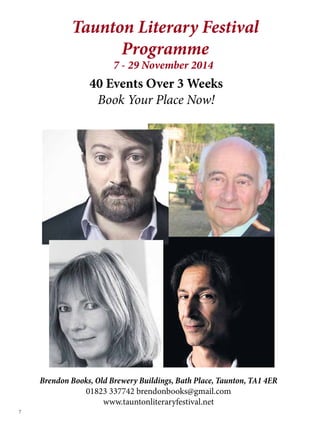 7 
Taunton Literary Festival 
Programme 
7 - 29 November 2014 
40 Events Over 3 Weeks 
Book Your Place Now! 
Brendon Books, Old Brewery Buildings, Bath Place, Taunton, TA1 4ER 
01823 337742 brendonbooks@gmail.com 
www.tauntonliteraryfestival.net 
 