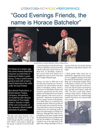 “Good Evenings Friends, the
name is Horace Batchelor”

Roland Oliver as Horace Batchelor Photo: Zuleika Henry

For those of a certain age,
the name Horace Batchelor
conjures up memories of
listening to Radio Luxembourg. It was a world where
going to bed with a tranny
meant listening to the radio
under the bed sheets.
Blue Brook Productions, a
Bristol based Theatre
Company, will perform
An Audience with Horace
Batchelor at The Castle
Hotel in Taunton in April.
Writer and co-founder of
the company, Kevin Cattell,
describes its genesis.
‘The play came about because I am a
Keynsham boy. Wherever I am in the
world and get asked by a certain generation where I come from, I always get
the answer 'is that K-E-Y-N-S-H-A-M?'

12

I started looking into the life and times
of Horace Batchelor and found out that
nobody really had a good word to say
about him. As Keynsham seemed to
have cast out their most famous son I
thought there must be more to the man
than a dodgy Wikipedia page.
‘Horace was born in 1898 and in the
first fifty years of his life was a local entrepreneur. He sold bootlaces and shoe
polish in Keynsham market, owned a
fruit barrow in Old Market, Bristol, sold
insurance, patented his own fire extinguisher, and marketed his own brand of
herbal cigarettes (with seven secret ingredients) - whether he was ahead of his
time or trying to cash in on the popularity of Wills tobacco it is unknown, but
probably the latter. When he was fifty, he
won the pools and invested his fortune
in his Infra Draw system of winning the
football pools. His marketing stroke of
genius was advertising it on Radio Luxembourg. Although kids hated the interruptions to the music, people trusted
his quaint Bristol charm, and thousands
sent for his booklet at 20 shilling a go.
I think he was in the right place at the
right time, taking advantage of the in-

nocence of the day. He was the ultimate
self-publicist, long before Branson and
Sugar.
I think people either loved him or
loathed him. Apparently a local councillor once suggested naming a street after
him and was shouted down as his gambling and womanising brought shame
to Keynsham, so there's not even a blue
plaque. People would also mock his local accent, but his system was based on
logic and skill, and I think it really did
work. You had a much better chance
winning using Horace's method than
wasting your money on a random bingo
machine that draws out coloured balls
twice a week!

Horace Batchelor at his desk

 