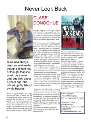 Never Look Back
CLARE
DONOGHUE
interview suggesting to her interviewers
that she may be a psychopath and ‘how
would they know’. She went travelling for
six months and then returned, re-applied
and this time was successful – deciding this
time not to bring up the psychopath angle.

Clare had always
been an avid reader
though she had never thought that she
would be a writer
until one day, about
5 years ago, she
picked up Pig Island
by Mo Hayder.
She was so impressed by the dark creepy
story that she began to wonder how she
did it, so much so that she thought for the
first time that this might be for her and
applied for a creative writing course at
Bath Spa University. She had read at the
front of Pig Island that this was where Mo
Hayder had learnt her trade. They turned
her down initially. She thinks it may have
been because she gave a ‘slightly weird‘

14

Following her course she was lucky enough
to land a contract with major UK publisher,
Macmillan. It became a dream come true, if
rather a late dream in her life. Though earlier on in life she had not believed she had
what it takes to be a writer, she found that
her natural organisational skills which she
had previously used in her job working for
various law firms in London over 10 years
or more, were a great asset in putting together stories and that, for her , the necessarily solitarily life an author must lead for
much of the time held no terrors.
Never Look Back is a crime thriller that is
set in South East London and uses much
of the background of the areas where she
lived before she returned to Somerset.
She writes in the third person limited point
of view which means that at any one time
we only know the feelings of a single character. It does mean that we can see the
point of view from multiple characters
without losing the sense of intimacy and
immediacy which this offers.

Three women have been found
brutally murdered in south London,
the victims only feet away from help
during each sadistic attack. And the
killer is getting braver . . .
Sarah Grainger is rapidly becoming
too afraid to leave her house. Once
an outgoing photographer, she knows
that someone is watching her. A cryptic note brings everything into terrifying focus, but it’s the chilling phone
calls that take the case to another level.
DI Mike Lockyer heads up the regional murder squad. With three bodies
on his watch, and a killer growing
in confidence, he frantically tries to
find the link between these seemingly
isolated incidents. What he discovers
will not only test him professionally
but will throw his personal life into
Though she enjoyed working in London turmoil too
she is pleased to return to Somerset and
Taunton where she went to school (at
Clare Donoghue
Queen’s College). She loves the friendliness
and warmth of the people and the variety of Talk and Booksigning
the landscape. While writers like Mo Hay- 7.00 pm Wednesday 19 March
der, Stephen King and Jo Nesbo are predictable influences recent authors she has Venue and Tickets:
admired are Yan Martel, Paul Coelho and
Brendon Books,
Lloyd Jones.
Bath Place, Taunton TA1 4ER
She has already completed her second
01823 337742
book, No Place to Die, which will be published next year.
brendonbooks@gmail.com

 