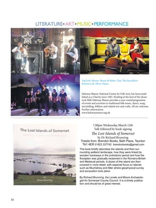 Top Left: Moore, Mosse & Rutter. Top: The Jaywalkers
Bottom Left: SIlver Flame
Halsway Manor, National Centre for Folk Arts, has been established as a Charity since 1965. Nestling at the foot of the Quantock Hills Halsway Manor provides a year-round programme
of events and activities in traditional folk music, dance, song,
storytelling, folklore and related arts and crafts. All are welcome.
Further information:
www.halswaymanor.org.uk
---------------------------------------------------------------------------------------------------------------------------------------------------

7.00pm Wednesday March 12th
Talk followed by book signing

The Lost Islands of Somerset
by Dr Richard Brunning

Tickets from: Brendon Books, Bath Place, Taunton
TA1 4ER 01823 337742 brendonbooks@gmail.com
The book briefly describes the islands and their surrounding wetland landscape, how they were linked by
wooden trackways in the prehistoric period and how the
floodplain was gradually reclaimed in the Romano-British
and Medieval periods. A dozen of the island are then
covered in more detail, with especial focus on islands
such as Muchelney and Aller where geophysical survey
and excavation took place.
By Richard Brunning, the Levels and Moors Archaeologist for Somerset County Council. It is a timely publication and should be of great interest.

16

 