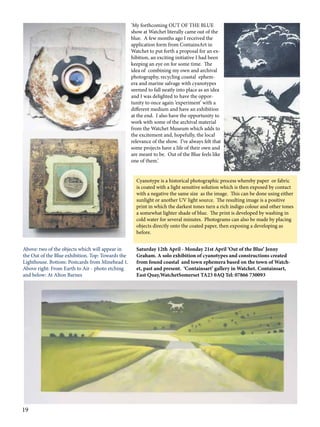 ‘My forthcoming OUT OF THE BLUE
show at Watchet literally came out of the
blue. A few months ago I received the
application form from ContainsArt in
Watchet to put forth a proposal for an exhibition, an exciting initiative I had been
keeping an eye on for some time. The
idea of combining my own and archival
photography, recycling coastal ephemera and marine salvage with cyanotypes
seemed to fall neatly into place as an idea
and I was delighted to have the opportunity to once again ‘experiment’ with a
different medium and have an exhibition
at the end. I also have the opportunity to
work with some of the archival material
from the Watchet Museum which adds to
the excitement and, hopefully, the local
relevance of the show. I’ve always felt that
some projects have a life of their own and
are meant to be. Out of the Blue feels like
one of them.’
Cyanotype is a historical photographic process whereby paper or fabric
is coated with a light sensitive solution which is then exposed by contact
with a negative the same size as the image. This can be done using either
sunlight or another UV light source. The resulting image is a positive
print in which the darkest tones turn a rich indigo colour and other tones
a somewhat lighter shade of blue. The print is developed by washing in
cold water for several minutes. Photograms can also be made by placing
objects directly onto the coated paper, then exposing a developing as
before.
Above: two of the objects which will appear in
the Out of the Blue exhibition. Top: Towards the
Lighthouse. Bottom: Postcards from Minehead 1.
Above right: From Earth to Air - photo etching
and below: At Alton Barnes

19

Saturday 12th April - Monday 21st April ‘Out of the Blue’ Jenny
Graham. A solo exhibition of cyanotypes and constructions created
from found coastal and town ephemera based on the town of Watchet, past and present. ‘Containsart’ gallery in Watchet. Containsart,
East Quay,WatchetSomerset TA23 0AQ Tel: 07866 730093

 