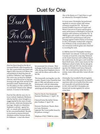 Duet for One
Also at the theatre on 17 April there is a guitar rehearsal by Christopher Evesham
In recent years, Christopher has performed
regularly as concerto soloist with various
orchestras around the UK. He has performed Vivaldi’s Concerto in D major and
Weiss’s Concerto in D minor and has given
many performances of Rodrigo’s Concierto de
Aranjuez with orchestras around the UK. In
2008 he gave solo recitals in Mainz and Stuttgart which led to performances with prize
winning organist Andrew Dewar in Germany.
In 2012, Christopher worked with composer
Ezra Williams on the revised edition of his
two movement work for guitar solo which led
to recording the work.

Duet for One is based on the life of
renowned British cellist Jacqueline du
Pré. She is particularly associated with
Elgar’s Cello Concerto in E Minor, her
interpretation of which has been described as “definitive” and “legendary”.
Her career was cut short by multiple
sclerosis, which forced her to stop performing at the age of 28, and led to her
premature death. Posthumously, she
was the subject of a film entitled “Hilary and Jackie” (based on her siblings’
memoir, A Genius in the Family).
Duet for One tells the story of a virtuoso violinist, Stephanie Abrahams,
who has had her career brought to a
staggering halt by the onset of multiple sclerosis, which also threatens her
marriage. Already in a wheelchair,
Stephanie is advised - against her
will - to consult with a psychiatrist
by her concerned husband. The play
is structured as sessions between
Abrahams and her German shrink,
Dr Feldmann – a man who shares

22

her passionate love of music. Their
exchanges build to become a battle of
wills, during which Stephanie tries to
cope with her illness and its effect on
her life.
This immensely moving play won the
London Theatre Critics Award for best
play of 1980, and still packs an emotional punch, with the relationship
between doctor and patient creating a
satisfying and absorbing narrative.
Duet for One by Tom Kempinski
Ilminster Warehouse 2-5 April 7.30
Classical Guitar Recital by Christopher Evesham 17 April 7.30
Ilminster Warehouse Theatre, Brewery Lane, Ilmiinster
(opposite The Crown public house by
the pelican crossing.)
Telephone 07943 779880 for tickets

In 2009 his first CD ‘Christopher Evesham,
Solo Guitar’ was released. In this year he gave
5 recitals on board the cruise ship ‘Balmoral’
on the South American and Caribbean leg of
the world cruise, he also gave a solo recital for
Brent Knoll music club to raise money for the
Mathieson school in India. He has also given
recitals in 2010 and 2011 for charities including Save the Children and Cancer Research
UK. His recital work has taken him to Arts
centres, music clubs, and other venues all over
the UK.
Christopher has travelled to Brazil regularly
since 2006 and has consequently increased his
repertoire with a lot of works from this country’s musically rich and diverse heritage
In 2011 2012 and 2013 Christopher performed solo recitals regularly for various
cruise lines.

 