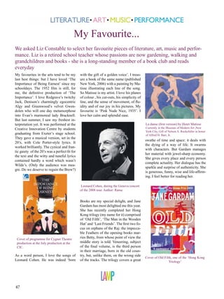 My Favourite...
We asked Liz Constable to select her favourite pieces of literature, art, music and performance. Liz is a retired school teacher whose passions are now gardening, walking and
grandchildren and books - she is a long-standing member of a book club and reads
everyday
My favourites in the arts tend to be my
last best things: but I have loved ‘The
Importance of Being Earnest’ since my
schooldays. The 1952 film is still, for
me, the definitive production of ‘The
Importance’. I love Redgrave’s twitchy
Jack, Denison’s charmingly egocentric
Algy and Greenwood’s velvet Gwendolen who will one day metamorphose
into Evan’s marmoreal lady Bracknell.
But last summer, I saw my freshest interpretation yet. It was performed at the
Creative Innovation Centre by students
graduating from Exeter’s stage school.
They gave a musical version, set in the
20’s, with Cole Porter-style lyrics. It
worked brilliantly. The cynical and frantic gaiety of the 20’s was a perfect fit for
the text and the witty and tuneful lyrics
contained hardly a word which wasn’t
Wilde’s. (Only the audience was meagre. Do we deserve to regain the Brew?)

with the gift of a golden voice’. I treasure a book of the same name (published
New York, 2006) with a painting by Matisse illustrating each line of the song.
So Matisse is my artist. I love his planes
of colour , his cut-outs, his simplicity of
line, and the sense of movement, of fluidity and of our joy in his pictures. My
favourite is ‘Pink Nude Nice, 1935’. I
love her calm and splendid ease.
La danse (first version) by Henri Matisse

Currently in the Museum of Modern Art ,New
York City, Gift of Nelson A. Rockefeller in honor
of Alfred H. Barr, Jr.

swathe of time and space: it deals with
the dying of a way of life. It swarms
with characters. But Gardam manages
her material with jewel-sharp economy.
She gives every place and every person
complete actuality. Her dialogue has the
sparkle and surprise of authenticity. She
is generous, funny, wise and life-affirming. I feel better for reading her.
Leonard Cohen, during the Geneva concert
of the 2008 tour. Author: Rama

Cover of programme for Cygnet Theatre
production at the July production at the
CIC.

As a word person, I love the songs of
Leonard Cohen. He was indeed ‘born

47

Books are my special delight, and Jane
Gardam has most delighted me this year.
She has recently completed her Hong
Kong trilogy (my name for it) comprised
of ‘Old Filth’, ‘The Man in the Wooden
Hat’ and ‘Last Friends’. The first two focus on orphans of the Raj: the impeccable Feathers of the opening books marries Betty, from whose point of view the
middle story is told. Veneering, subject
of the final volume, is the third person
in their marriage, born in the old country, but, unlike them, on the wrong side
of the tracks. The trilogy covers a great

Cover of Old Filth, one of the ‘Hong Kong
Triology’

 