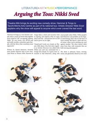 Arguing the Toss: Nikki Sved
Theatre Alibi brings its exciting new comedy show, Hammer & Tongs to
Tacchi-Morris Arts Centre as part of its national tour. Artistic Director Nikki Sved
explains why the show will appeal to anyone who’s ever craved the last word.
‘Hammer & Tongs is a very human comedy and is a series of stories that together
form a kind of “riff ” on arguing,’ explains
Nikki. ‘It’s very funny, very off-the-wall
and really wrestles, sometimes quite literally, with the idiocy that constitutes most
arguments.’

Tongs takes a fresh and inventive look
at arguing, and explores what we argue
about and why - and just how low we will
sink to prove we are right.

most people,’ jokes Nikki. ‘Other people’s
bad behaviour and pratfalls can be hugely entertaining, that’s why it’s the basis of
most comedy. But there’s a dark side too,
of course, when you’re pitching one soul
‘Daniel and I work very closely on The- against another. The show doesn’t shirk
atre Alibi shows. Our first show togeth- away from that, with moments that are
er as Artistic Directors was called Little both moving and poignant.’
Written by Daniel Jamieson, formerly White Lies and was nominated for a
joint Artistic Director who is now Asso- Fringe First Award. So I guess we’re in- The show is physical, funny, moving,
ciate Writer at Theatre Alibi, Hammer & terested in bad behaviour, along with messy and gloriously absurd as two men

5

 