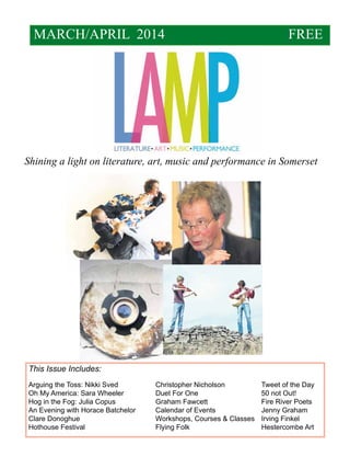 MARCH/APRIL 2014

FREE

Shining a light on literature, art, music and performance in Somerset

This Issue Includes:
Arguing the Toss: Nikki Sved		
Christopher Nicholson		
Tweet of the Day
Oh My America: Sara Wheeler		
Duet For One			
50 not Out!
Hog in the Fog: Julia Copus		
Graham Fawcett			
Fire River Poets
An Evening with Horace Batchelor	
Calendar of Events			
Jenny Graham
Clare Donoghue				
Workshops, Courses & Classes	 Irving Finkel		
Hothouse Festival				Flying Folk				Hestercombe Art

 