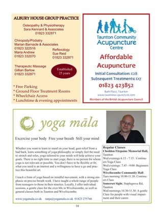 ALBURY HOUSE GROUP PRACTICE
Osteopathy & Physiotherapy
Sara Kennard & Associates
01823 332871
Chiropody/Podiatry
Marian Barnacle & Associates
01823 322516
Reflexology
Maria Andrew
Sue Reid
01823 332070
01823 332871
Therapeutic Massage
Gillian Barlow
01823 332871

Established
25 years

* Free Parking
* Ground Floor Treatment Rooms
* Wheelchair Access
* Lunchtime & evening appointments

Excercise your body Free your breath Still your mind
Whether you want to learn to stand on your head, gain relief from a
bad back, learn something of yoga philosophy or simply feel the need
to stretch and relax, yoga tailored to your needs will help achieve your
goals. There is no right time to start yoga; there is no person for whom
yoga is not relevant or possible. You don’t have to be flexible or fit;
what you need is an interest and a willingness to have a go and practice this beautiful art.

Regular Classes

Cheddon Fitzpaine Memorial Hall,
Taunton
Wed evenings 6.15 - 7.15 : Continuers Yoga Class
Wed evenings: 7.45 - 9.00: Beginners
Yoga Class
Wiveliscombe Community Hall:
I teach a form of yoga based on mindful movement, with a strong em- Tues morning 10.00-11.30: Continuers Class
phasis on precise breath work. I have taught a whole range of people
Somerset Sight, Staplegrove Rd,
from teenagers to those in their nineties. Locally, I offer individual
Taunton
sessions, a gentle class for the over 60s in Wiveliscombe, as well as
Wed mornings 10.30-11.30: A gentle
general classes both in Taunton and Wiveliscombe.
Class for people with visual impairment and their carers
www.yogamala.co.uk	 ranju@yogamala.co.uk 01823 275766

81

 