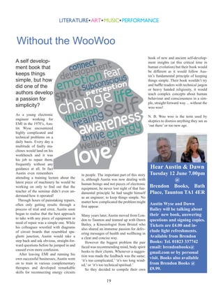 Without the WooWoo
book of new and ancient self-development insights (at this critical time in
human evolution) but their book would
be different as it would follow Austin’s fundamental principle of keeping
things simple. Their book wouldn’t try
and baffle readers with technical jargon
or heavy handed religiosity, it would
teach complex concepts about human
behaviour and consciousness in a simple, straight forward way ... without the
woo woo!

A self development book that
keeps things
simple, but how
did one of the
authors develop
a passion for
simplicity?
As a young electronic
engineer working for
EMI in the 1970’s, Austin Wyse encountered
highly complicated and
technical problems on a
daily basis. Every day a
multitude of faulty machines would land on his
workbench and it was
his job to repair them,
frequently without any
guidance at all. In fact
Austin even remembers
attending a training lecture about the
latest piece of machinery he would be
working on only to find out that the
teacher of the seminar didn’t even understand how it operated!
Through hours of painstaking repairs,
often only getting results through a
process of trial and error, Austin soon
began to realise that the best approach
to take with any piece of equipment in
need of repair was a simple one. While
his colleagues wrestled with diagrams
of circuit boards that resembled spaghetti junction, Austin would take a
step back and ask obvious, straight-forward questions before he jumped in and
caused even more confusion.
After leaving EMI and running his
own successful businesses, Austin went
on to train in various complementary
therapies and developed remarkable
skills for reconnecting energy circuits

N. B. Woo woo is the term used by
skeptics to dismiss anything they see as
‘out there’ or too new age.

Hear Austin & Dawn

in people. The important part of this story
is, although Austin was now dealing with
human beings and not pieces of electronic
equipment, he never lost sight of that fundamental principle he had taught himself
as an engineer; to keep things simple. No
matter how complicated the problem might
first appear.
Many years later, Austin moved from London to Taunton and teamed up with Dawn
Bailey, a Kinesiologist from Bristol who
also shared an immense passion for delivering messages of health and wellbeing in
a clear and concise way.
However the biggest problem the pair
faced was recommending mind, body spirit
books to their clients. Whenever a suggestion was made the feedback was the same;
‘it’s too complicated,’ ‘it’s too long winded,’ or ‘it’s too technical/spiritual.’
So they decided to compile their own

19

Tuesday 12 June 7.00pm
@
Brendon Books, Bath
Place, Taunton TA1 4ER
Austin Wyse and Dawn
Bailey will be talking about
their new book, answering
questions and signing copies.
Tickets are £4.00 and include light refreshments.
Available from Brendon
Books: Tel. 01823 337742
email: brendonbooks@
gmail.com or by personal
visit. Books also available
from Brendon Books @
£9.99.

 