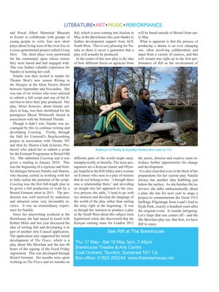 and Royal Albert Memorial Museum
in Exeter to collaborate with groups of
young people to write four new short
plays about living west of the river Exe in
a cross-generational project called Living
Here. The short plays were performed
for the community upon whose stories
they were based and had engaged with.
This was further valuable experience for
Natalie in learning her craft.
Natalie was then invited to tender for
Theatre West’s new season Writing in
the Margins at the Alma Tavern, Bristol
between September and November. She
was one of six writers who were selected
to submit a full script and one of the final four to have their play produced. Her
play, Metal Remains, about female soldiers in Iraq, was then shortlisted for the
prestigious Meyer Whitworth Award in
association with the National Theatre.
Though it didn’t win, Natalie was encouraged by this to continue writing and
developing Coasting. Firstly, through
the Hall for Cornwall’s Beachcombing
project in association with Theatre 503
and then by Sharon Clark (Literary Producer) who asked her to submit a script
for the Ferment Programme at Bristol Old
Vic. She submitted Coasting and it was
given a reading in January 2010. This
was the beginning of a rigorous and fruitful dialogue between Natalie and Sharon,
who became central in working with her
to fully realise the potential of the script.
Coasting was the first full-length play to
be given a full production of work by a
Bristol Ferment artist in 2011. The production was well received by audiences
and attracted some very favourable reviews. It was an extraordinary experience for Natalie.
Since her playwriting weekend at the
Brewhouse she had stayed in touch with
Robert Miles and last year discussed the
idea of writing Rift and developing it as
part of another Arts Council application.
The application also supported her initial
development of The Peace, which is a
play about Mo Mowlam and the last 48
hours of the signing of the Good Friday
Agreement. This was developed through
Bristol Ferment. Six months were spent
working on The Peace and six months on

Rift, which is now coming into fruition in
May at the Brewhouse this year thanks to
further development support from ACE
South West. This is very pleasing for Natalie as there is never a guarantee that a
play will actually be produced.
At the centre of this new play is the idea
of how different forces or agencies from

will be based outside of Bristol from early May.
What is apparent is that the process of
producing a drama is an ever changing
one, often involving collaboration and
input from a variety of sources, and this
will remain true right up to the first performance of Rift as the involvement of

Kathryn O’Reilly & Ayodeji Aloba who star in Rift

different parts of the world might meet,
metaphysically or literally. The main protagonists are a Kenyan runner and Olympic hopeful in the Rift Valley and a woman
on Exmoor who runs in a pair of trainers
that do not belong to her. ‘I thought there
was a relationship there,’ and providing
an insight into her approach to the creative process she adds, ‘I tend to go with
my instincts and develop the language of
the world of the play rather than nailing
the story right at the beginning.’ It was
as though her instincts to produce a play
in the South West about this subject were
legitimised when she discovered that the
Kenyan running team for London 2012

the actors, director and creative team introduce further opportunities for change
and development.
It is also clear that even in the thick of her
preparations for her current play Natalie
always has another idea bubbling just
below the surface. As she finishes the interview she talks enthusiastically about
a plan she has for next year to stage a
project to commemorate the Great 1913
Suffrage Pilgrimage from Land’s End to
Hyde Park, exactly a hundred years after
the original event. It sounds intriguing.
Let’s hope that one comes off - and the
Mo Mowlam play too. But first, we have
Rift to enjoy.

See Rift at The Brewhouse
Thu 17 May - Sat 19 May 3pm, 7.45pm
Brewhouse Theatre & Arts Centre
Coal Orchard, Taunton, Somerset TA1 1JL
Box office: 01823 283244 www.thebrewhouse.net

 