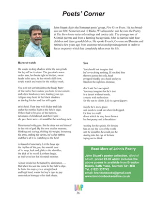 Poets’ Corner
John Stuart chairs the Somerset poets’ group, Fire River Poets. He has broadcast on BBC Somerset and 10 Radio, Wiveliscombe: and he runs the Poetry
at The Brewhouse series of readings and poetry cafe. The younger son of
Scottish parents and from a farming background, John is married with four
children and three grandchildren. He speaks French, German and Russian and
retired a few years ago from customer relationship management in order to
focus on poetry which has completely taken over his life.

Harvest watch

Son

He stands in deep shadow while the sun grinds
the day off on its stone. The gun stock warm
on his arm, hot boots tight to his feet, sweat
beads in his eyes, he has stood a full slow,
torpid watch and waits for the midday mark.

You should not imagine that
he’s ever doing nothing. If you find him
thrown across the sofa, head
propped blankly on a hand and eyes
fixed on the sightless distance,

You will not see him unless the husky bam!
of his twelve bore makes you look for movement;
and a few heads may turn, leading your eye.
A figure may bend in the black shadows
as his dog fetches and lies still again

don’t ask: he’s occupied.
You may imagine that he’s lost
in a desert without words,
a waste with no horizon
for the sun to climb. Life is a great jigsaw:

at his heel. Then they will flicker and fade
under the mottled light at the field’s edge.
If there had to be gods of the harvest,
talismans of childhood, and there were –
oh, yes, there were – it would be the watching men.

maybe he’s lost a piece
and needs to work on where it dropped.
Or love is a well
down which he may have thrown
his last penny and is breathless

Men trusted with guns. But he does not see himself
in the role of god. By his own secular measure,
blinking and staring, shifting his weight, loosening
his arms, stifling his yawns, he’s after rabbits
and that’s all it is, watching as the field

waiting for the splash. Or fortune
has an eye the size of the world
and he could be, he could just be
staring into the eye of fortune
trying not to blink.

is shaved of sanctuary. Let the boys ape
the rhythm of his gun, the smooth ease
of its snap, lock and glide to the shoulder;
the kick of its recoil. Let them laugh,
as their eyes lust for his metal monster.

Read More of John’s Poetry
John Stuart’s poetry collection, Word of
Mouth, priced £8.00 which includes the
above poems is available from Brendon
Books, Bath Place, Taunton TA1 4ER
Tel. 01823 337742
email: brendonbooks@gmail.com	
www.brendonbooksonliine.co.uk

A man should not be turned by admiration. …
But when his son has come to the field’s edge,
he finds the majesty in a straight back
and high head, wants the boy’s eyes to pay
unmistaken homage to his dark shape.

36

 