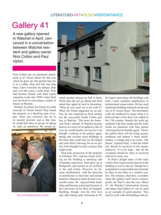 Gallery 41
A new gallery opened
in Watchet in April, conceived in a conversation
between Watchet resident and gallery owner
Nick Cotton and Paul
Upton.
Nick Cotton has an emotional attachment to 41 Swain Street for this was
where he grew up. His parents had run
it as a coffee shop and fish and chip
shop. Later it became an antique shop
and, over the years, a junk shop. Nick
had become friends with Paul Upton
sometime in the late 1990’s when Paul
was involved in renovating a couple of
houses in Watchet.
Perhaps, he asked, his friend, he could
renovate 41 Swain Street? Paul found
the property in a shocking state of repair. There was extensive dry rot in
its ancient structure and at that time
he could find little in favour of taking
on such an enterprise. He turned to-

The well attended gallery launch

wards another project he had in hand.
When that did not go ahead and Nick
asked him again he said in frustration,
‘What do you want me to do with it?’
When his friend suggested an art gallery, he was surprised as Nick already
ran the successful Lynda Cotton gallery in Watchet. ‘The more the better.’
was Nick’s attitude. If Watchet became
known as a town of art galleries, like St
Ives, he would benefit, not lose by it, he
thought. Looking at the project again,
taking into account some buildings at
the back that could also be developed
and with Nick’s blessing for an art gallery Paul thought he had a project that
might work.
Paul took possession of the property
in February 2011 and has found working on the building a satisfying and
rewarding experience. Paul grew up in
Bridgwater and trained as an architect
in the mid sixties. However, he became disillusioned with the direction
of architecture at that time and instead
turned to education where he had a successful career. He enjoyed three headships and became a principal lecturer at
the University of the West of England.
Building, though, was his first love
and, after taking early retirement at 50,

9

he began renovating old buildings and
took a post- graduate qualification in
architectural conservation. He has used
traditional building materials inside and
out of 41 Swain Street. The downstairs
walls are medieval in origin while it is
believed that a first floor was added in
the 17th century. Outside the walls are
rendered with lime render and the walls
inside are plastered with lime plaster
‘allowing them to breathe again.’ Above
the gallery there will be living accommodation and behind it three artists’
studios, a cottage and a tea room. ‘My
dream,’ explains Paul, ‘is that the whole
site should be involved in the artistic
endeavor.’ It is his hope that all the
occupants should be artist or involved
with art in some way.
To Paul’s delight many of the early
visitors have expressed an interest in the
building as well as the art. Though he is
committed to using traditional materials
he likes to put them in a modern context. The entrance, therefore, is modern
while the gallery itself shows contemporary art. Paul is also the case officer
of the Watchet Conservation Society
and hopes that Gallery 41 can be used
as an example of good practice. ‘You
need to work with old buildings and un-

 
