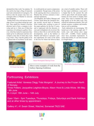 derstand how they work,’ he explains. To
this end he has kept a blog of materials
used and commented on its progress. He
believes that the project may have encouraged others in Watchet to renovate
their buildings.
Neither Paul or his wife had any knowledge of how to go about setting up a gallery. They asked five friends to become
directors and to form a company to develop and run it. Only one of them has
experience of working in a gallery. However, what they lacked in experience they
made up for in enthusiasm and have developed a clear idea of where they want
to go with it. They want the gallery to be
a cultural hub of excellence in the artis-

tic world and do not want to compromise
on standards. Though many of the artists
in the opening show have connections to
Watchet they all have national or international reputations.
Zoe Bingham, the Gallery Manager and
Curator, heard about the enterprise having recently moved back to Somerset
from London after working in some of
the major galleries for the last 15 years,
and is impressed with the directors vision and is delighted to be involved. She
believes that it fits in well with the other
developments, such as the harbour at
Watchet and believes it presents a perfect opportunity for some of the artists
in the area for whom she believes there

are a lack of suitable outlets. There will
be four major exhibitions a year and it
is hoped that by the summer the cafe
will be open which will present opportunities for local artists to display their
work. They want to maintain the same
high quality as for the other work. (See
website for submission details). This will
include ceramics, sculpture and installations as well as paintings.
Early indications are encouraging. 350
turned up to the opening night and 17
works were sold (whose price range
from £50 - £5,000). Visitor numbers
since have exceeded expectations. It
seems that Gallery 41 can look forward
to a bright future.

Hanne Westergaard, Dancing Circles

R J Lloyd, Gate Screen

Above some examples of work from the
Gallery Opening Exhibition

David Imms, Quantock Moonlight

Forthcoming Exhibitions
Featured Artist: Vanessa Clegg ‘Fata Morgana’ : A Journey to the Frozen North
of Norway.
Three Potters: Jacqueline Leighton-Boyce, Alison Hood & Linda Wicks 9th May
- 9th June
R J Lloyd: 18th June – 14th July
Open 10am - 5pm Tuesdays, Thursdays, Fridays, Saturdays and Bank Holidays
and at other times by appointment.
Gallery 41, 41 Swain Street, Watchet, Somerset TA23 0AE

10

 