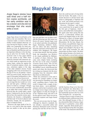 Magykal Story
Angie Sage’s stories have
sold three and a half million copies worldwide, yet
her early ambition was to
be a doctor and she did not
envisage that she would
write a novel.

Angie Sage always loved books as far
back as she can remember. She was a
voracious reader, so much so that her
mother would complain about her ‘always having her head in a book’. Her
father was responsible for book production at Eyre & Spottiswood and
later at Rainbird and Maclean and was
an important influence in her developing an early love for books. His job
involved visits to buy paper behind
the iron curtain in the 1960’s from
which he returned with numerous stories which made an impression on the
young Angie, setting her against the
idea of tyrannical regimes which, she
says, sometimes appear at the edge
of her older children’s fiction. Found
struggling with Crime & Punishment at
the age of 10 or so, he told her, ‘I know
what you want to read,’ and gave her a
copy of Alexander Solzhenitsyn’s, One
Day in the Life of Ivan Denisovitch.
Despite Angie’s love of books she did
not envisage that she would ever write
one and had quite a different career
choice in mind as a teenager. Though
she was more academically successful
at art rather than science subjects she
believed that she would make a good
doctor. Undeterred by the fact that she
did not have the requisite science qualifications she became a radiographer
and then took ‘O’ levels in physics and
chemistry. Finally, she was granted a
place in medical school.
However, the tragic death of her father in a car crash at that time meant
she was unable to take up her place

that year and there was no place available the following year. Her career was
blown off course. Instead Angie went
to art school and,when she graduated,
began illustrating children’s books,
first for others and then, benefiting
from the experience of having her own
children (two daughters), she began
to write them herself. Her first picture
book, she remembers, was Monkeys
in the Jungle published by Methuen.
A number of others followed. Then
came some chapter books including
the first two in the series of popular
Araminta Spook stories. This was her
training ground for the longer form of
the children’s novel, which became her
metier and where she discovered that
her writing was character led, the story
emerging from the characters rather
than from an elaborate plot.
While she continued to write and illustrate for younger readers, an idea
was growing for something on a larger
scale, something about a whole new
world. It began with a couple of picture book stories – never published –
and grew until at last it seemed to work
as a longer novel. Angie wrote the first
eight chapters of what she thought of
as her ‘Septimus book’ and sent it off
for her agent to read. There was not an
immediate response and Angie feared
the worst.
This was not an easy time for Angie.
Although by objective standards she
was already a successful author and
illustrator, illustration work was disappearing fast and like all but a few au-

thors she could not earn a living solely
from her books. She made a very reluctant decision to sell her house and
return to radiography if Septimus did
not ‘work’ and waited anxiously over
Christmas for her agent’s verdict.
However, ‘Christmas,’ said Angie,
‘was a good time for an agent to read
the first part of Septimus, which is
snowy and stuffed full of atmosphere.’
Her agent came back saying that she
loved it. A three-book contract followed with HarperCollins in the USA
followed by a flurry of foreign rights
sales, with the UK rights being sold to
Bloomsbury. By the time Magyk, the
first volume, was published, Angie was
well into writing the second one: Flyte.
Magyk went straight to the top of the
New York Times bestseller list and
stayed there for three weeks. The three
book contract became a five book contract and finally a seven book contract

Septimus Heap

and the Septimus Heap series has now
been translated into thirty-three languages. Every one of the six volumes
has reached the top ten in the New York
Times bestseller list – no mean feat.
Septimus Heap is a story of many lives
in a different land, a different time from
ours. But although because of this, it
has attracted the label of fantasy, Angie
feels that it is primarily a story about
people, especially about people growing up and discovering their true place
in the world. The characters that fill the

 