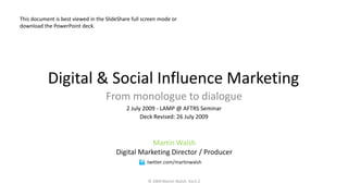 This document is best viewed in the SlideShare full screen mode or
download the PowerPoint deck.




           Digital & Social Influence Marketing
                                    From monologue to dialogue
                                            2 July 2009 - LAMP @ AFTRS Seminar
                                                  Deck Revised: 26 July 2009



                                                    Martin Walsh
                                        Digital Marketing Director / Producer
                                                     twitter.com/martinwalsh


                                                     © 2009 Martin Walsh. Ver2.2
 