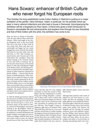 Hans Scwarz: enhancer of British Culture 
who never forgot his European roots 
This October the long established Lynda Cotton Gallery in Watchet is putting on a major 
exhibition of the painter, Hans Schwarz, noted, in particular, for his portraits which ap-pear 
in many national collections and who kept a house in Somerset. Accompanying the 
exhibition will be a biography by Paul Upton, a friend who gives a brief introduction to 
Scwarz’s remarkable life and achievements and explains how through his own friendship 
and that of Nick Cotton with the artist, the exhibition has come to be. 
Hans was born in Vienna in December 
1922, the only child of Viktor and Emilie 
Schwarz. Viktor, had fought in the Aus-tro- 
11 
Hungarian army in the First World 
War, but at the time of Hans’ birth he 
was a bank clerk. Hans’ early days were 
comfortable and happy, but two events 
changed the course of his life. His mother 
died when he was only twelve years old, 
and then, in 1937, Nazi Germany an-nexed 
Austria and it became part of the 
Third Reich (the Anschluss). Hans had 
started training at the Viennese School 
of Arts and Crafts at fourteen, but he 
was forced to leave because of his Jewish 
blood. In 1938, after Kristallnacht (Night 
of the Broken Glass), the British govern-ment 
was petitioned by charitable organ-isations 
to allow temporary admission of 
Jewish children - a process that became 
known as Kindertransports. Viktor man-aged 
to secure a place for Hans on a train 
out of the country sponsored by the So-ciety 
of Friends and the Cadbury family. 
He left his father, never to see him again. 
Hans was provided with accommodation 
and a job at the Bournville factory in Bir-mingham. 
He quickly showed industry 
and talent which was recognised and en-couraged 
by his employers. 
In 1940 the British government ordered 
the internment of all those termed enemy 
aliens between the ages of 16 and 70, and 
Hans was forced to go to a series of in-ternment 
camps. On his release in 1941, 
he returned to Birmingham, and started 
training at the Birmingham School of 
Arts and Crafts. After graduation in 1943 
he worked as a commercial illustrator and 
graphic designer and taught part-time at 
various art colleges whilst he built up his 
own artistic body of work. He married 
his wife Lena in 1944. They lived in Hale-sowen 
Self portrait; Oil on board; 58 x 53 cm. Hans Schwarz Studio Collection 
and they had two sons, Stephen 
and Julian. In 1953 they moved to Wim-bledon 
and then Hampstead in London, 
living and working alongside a commu-nity 
of other artists, many of which, like 
Hans, were European émigrés. By 1964, he 
was able to give up his commercial work 
and concentrate on painting and sculp-ture 
full-time. They bought a house in 
Stogursey, right next to St Andrew’s Well. 
They lived there full-time for a few years 
and then moved back to London, keeping 
the Stogursey house for frequent visits un-til 
Hans’ death in 2003. During the 40 year 
period, Hans did a vast number of paint-ings 
of people and places in Somerset. He 
made close friends in the area, most no-tably 
Watchet’s gallery owner and artist, 
Nick Cotton. 
Although Hans painted a wide variety of 
subjects he was most famous as a por-traitist 
and there are paintings in many 
public galleries, most notably the Nation-al 
Portrait gallery which has his portraits 
of Nikolaus Pevsner, Bruce Kent and the 
trades union leaders Tom Jackson, Sid 
Weighell and Joe Gormley He painted 
numerous actors and celebrities includ-ing 
Sian Phillips, Janet Suzman, Robert 
Carrier, Peggy Ashcroft, Clive Swift, Ivor 
Cutler and many others. He was also a 
sculptor and author of several books on 
drawing and painting which were trans- 
 