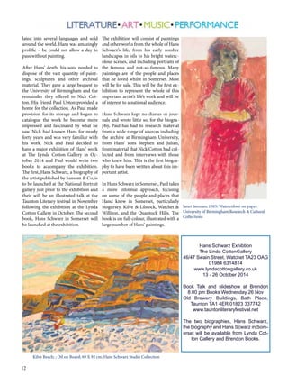 lated into several languages and sold 
around the world. Hans was amazingly 
prolific – he could not allow a day to 
pass without painting. 
After Hans’ death, his sons needed to 
dispose of the vast quantity of paint-ings, 
12 
sculptures and other archival 
material. They gave a large bequest to 
the University of Birmingham and the 
remainder they offered to Nick Cot-ton. 
His friend Paul Upton provided a 
home for the collection. As Paul made 
provision for its storage and began to 
catalogue the work he become more 
impressed and fascinated by what he 
saw. Nick had known Hans for nearly 
forty years and was very familiar with 
his work. Nick and Paul decided to 
have a major exhibition of Hans’ work 
at The Lynda Cotton Gallery in Oc-tober 
2014 and Paul would write two 
books to accompany the exhibition. 
The first, Hans Schwarz, a biography of 
the artist published by Sansom & Co, is 
to be launched at the National Portrait 
gallery just prior to the exhibition and 
their will be an illustrated talk at the 
Taunton Literary festival in November 
following the exhibition at the Lynda 
Cotton Gallery in October. The second 
book, Hans Schwarz in Somerset will 
be launched at the exhibition. 
The exhibition will consist of paintings 
and other works from the whole of Hans 
Schwarz’s life, from his early sombre 
landscapes in oils to his bright waterc-olour 
scenes, and including portraits of 
the famous and not-so-famous. Many 
paintings are of the people and places 
that he loved whilst in Somerset. Most 
will be for sale. This will be the first ex-hibition 
to represent the whole of this 
important artist’s life’s work and will be 
of interest to a national audience. 
Hans Schwarz kept no diaries or jour-nals 
and wrote little so, for the biogra-phy, 
Paul has had to research material 
from a wide range of sources including 
the archive at Birmingham University, 
from Hans’ sons Stephen and Julian, 
from material that Nick Cotton had col-lected 
and from interviews with those 
who knew him. This is the first biogra-phy 
to have been written about this im-portant 
artist. 
In Hans Schwarz in Somerset, Paul takes 
a more informal approach, focusing 
on some of the people and places that 
Hand knew in Somerset, particularly 
Stogursey, Kilve & Lilstock, Watchet & 
Williton, and the Quantock Hills. The 
book is on full-colour, illustrated with a 
large number of Hans’ paintings. 
Janet Suzman; 1985; Watercolour on paper. 
University of Birmingham Research & Cultural 
Collections 
Hans Schwarz Exhibtion 
The Linda CottonGallery 
46/47 Swain Street, Watchet TA23 OAG 
01984 6314814 
www.lyndacottongallery.co.uk 
13 - 26 October 2014 
Book Talk and slideshow at Brendon 
8.00 pm Books Wednesday 26 Nov 
Old Brewery Buildings, Bath Place, 
Taunton TA1 4ER 01823 337742 
www.tauntonliteraryfestival.net 
The two biographies, Hans Schwarz, 
the biography and Hans Scwarz in Som-erset 
will be available from Lynda Cot-ton 
Gallery and Brendon Books. 
Kilve Beach; ; Oil on Board; 69 X 92 cm. Hans Schwarz Studio Collection 
 