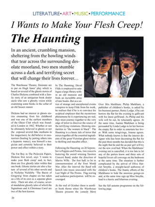 I Wants to Make Your Flesh Creep! 
The Haunting 
In an ancient, crumbling mansion, 
sheltering from the howling winds 
that tear across the surrounding des-olate 
20 
moorland, two men stumble 
across a dark and terrifying secret 
that will change their lives forever… 
The Warehouse Theatre, Ilminster are 
to put on Hugh Janes’ play which is 
based on several of the ghosts stories of 
Charles Dickens combined with a fam-ily 
story of an antiqurian book dealer 
uncle who saw a ghostly vision while 
examining some books in the cellar of 
an old Sussex manor. 
Dickens had an interest in ghosts sto-ries 
emanating from his childhood 
and was one of the earliest members 
of the Ghost Club which was found-ed 
in London in 1862. Whether or nor 
he ultimately believed in ghosts or not 
(he exposed several fake mediums in 
his magazines), he did believe in mes-merism 
(healing by putting others into 
a hypnotic trance), was himself a ma-gician 
and certainly believed in their 
power and effect within a story. 
The Fat Boy in The Pickwick Papers, 
Dickens first novel, says ‘I wants to 
make your flesh creep’ and, in fact, 
there are five ghostly tales within that 
one book. Ghosts stories are also a fea-ture 
of several of his other novels and 
in Nicholas Nickleby ‘The Baron of 
Grogzwig’ from chapter six has taken 
on a life of its own as a separate ghost 
story. There are also, of course, sever-al 
standalone ghostly tales of which the 
Signalman and A Christmas Carol are 
two of the best known. 
In The Haunting, David 
Filde is employed to cata-logue 
a large library with-in 
an old mansion and 
finds an incredible array 
of rare books. But as a se-ries 
of strange and unexplained events 
conspires to keep Filde from his work, 
he realises that if he is to convince his 
sceptical employer that the mysterious 
phenomena he is experiencing are real, 
they must journey together to the very 
edge of terror to discover the source of 
the terrifying visitations. Drawing sim-ilarities 
to “the women in black”. The 
Haunting is a classic tale of terror that 
mixes together all the essential ingredi-ents 
of the great Victorian ghost stories 
to thrilling and macabre effect. 
Following the Haunting on 20 Septem-ber 
is Poppies and Proms, two concerts 
featuring the award winning Taunton 
Concert Band, under the direction of 
Martin Wills. The first half, to be in 
commemoration of the First World 
War. After the interval the Band will 
launch into music associated with the 
Last Night of The Proms. Flag waving 
and audience participation will be en-couraged. 
At the end of October there is anoth-er 
book theme when the Warehouse 
Theatre presents the comedy Move 
Over Mrs Markham. Philip Markham, a 
publisher of children’s books, is asked by 
his business partner, Henry Lodge, if he can 
borrow the flat for the evening to gallivant 
with his latest girlfriend. As Philip and his 
wife will be out, he reluctantly agrees. At 
the same time, Joanna Markham is being 
persuaded by Linda Lodge to let her borrow 
the empty flat in order to entertain her lov-er. 
With some misgivings, Joanna agrees. 
What nobody knows is that the interior de-signer 
who has been decorating the flat for 
the past three months has decided that this is 
the night that he and the au pair girl will try 
out the new oval bed. When the Markhams’ 
evening out is cancelled, it is too late to let 
any of the parties know and three sets of 
hopeful lovers all converge on the bedroom 
at the same time. The situation is further 
complicated by the arrival of Olive Har-riet 
Smythe, a straight-laced authoress of 
children’s books. The frantic efforts of the 
Markhams to hide the amorous goings-on 
and, at the same time sign up Miss Smythe, 
lead to a hectic and hilarious evening. 
See the full autumn programme on the fol-lowing 
page. 
 
