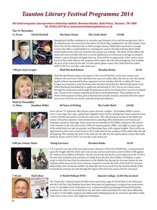 Taunton Literary Festival Programme 2014 
All ticket enquiries (except where otherwise stated): Brendon Books, Bath Place, Taunton, TA1 4ER 
Tel. 01823 337742 or www.tauntonliteraryfestival.co.uk 
Tue 11 November 
11.30 am David Mirchell The Bone Clocks The Castle Hotel £10.00 
26 
Metaphysical thriller, meditation on mortality and chronicle of our self-devouring times, this is 
the kaleidoscopic new novel from the author of Cloud Atlas, longlisted for the Man Booker Prize 
2014. One drowsy summer’s day in 1984, teenage runaway Holly Sykes encounters a strange 
woman who offers a small kindness in exchange for ‘asylum’. Decades will pass before Holly 
understands exactly what sort of asylum the woman was seeking ...The Bone Clocks follows the 
twists and turns of Holly’s life from a scarred adolescence in Gravesend to old age on Ireland’s 
Atlantic coast as Europe’s oil supply dries up. There will be an opportunity at this event to have 
lunch at The Castle Hotel in the company of the author after the talk and signing. This includes 
the price of the ticket for the talk. For this option please contact the Castle Hotel for tickets. 
01823 272671 or www.the-castle-hotel.com 
7.00 pm Suzie Grogan Shell Shocked Britain Brendon Books £6.50 
Shell Shocked Britain looks at the impact of the First World War on the men, women and 
children who survived it. How did those four years of conflict affect the way we view the mental 
health of those traumatised by their experience of war, whether directly or indirectly? Suzie 
Grogan was inspired to write this book when she discovered that her shell shocked great-uncle 
Alfred Hardiman had killed his ex-girlfriend and himself in 1922. His act sent shock waves 
through his community and through the generations of his own family, but it was not an isolated 
case. Troops in the trenches endured mud, blood and bombardment. Their families on the 
Home Front experienced fear, grief at bereavement and the anxieties caused by their first experi-ence 
of war from the air and the outbreak of Spanish influenza. 
Wed 12 November 
11.30am Jonathan Miller 60 Years of Writing The Castle Hotel £10.00 
Actor, doctor, TV presenter, film director, opera director, sculptor - Sir Jonathan Miller’s careers 
cover a vast range. He is also a gifted and insightful writer, but his writings have been scattered across 
a series of books and articles over the last sixty years. This selection gives an idea of the depth and 
variety of his preoccupations, from mesmerism to neurology, film and theatre to art history and 
technique, parody to reportage. Each extract has an introduction by Miller, setting it in the context 
of his interests in the arts and sciences. With wit and perception, Miller casts light on many aspects 
of the world which we take for granted, and illuminates them with original insights. There will be an 
opportunity at this event to have lunch at The Castle Hotel in the company of the author after the talk 
and signing. This includes the price of the ticket for the talk. For this option please contact the Castle 
Hotel for tickets. 01823 272671 or www.the-castle-hotel.com 
6.00 pm Antony Sattin Young Lawrence Brendon Books £6.50 
T. E. Lawrence was one of the most charismatic characters of the First World War; a young archaeol-ogist 
who fought with the Arabs and wrote an epic and very personal account of their revolt against 
the Turks in Seven Pillars of Wisdom. Yet this was not the first book to carry that iconic title. In 1914 
the man who would become Lawrence of Arabia burnt the first Seven Pillars of Wisdom, a manu-script 
in which he described his adventures in the Middle East during the five years before the war. 
Anthony Sattin uncovers the story Lawrence wanted to conceal: the truth of his birth, his tortuous 
relationship with a dominant mother, his deep affection for an Arab boy, the intimate details of the 
extraordinary journeys he took through the region with which his name is forever connected 
7.30 pm Ned Lebow A World Without WW1 Queen’s College £2.00 (Pay on door) 
The “Great War” claimed nearly 40 million lives and set the stage for World War II, the Holocaust, 
and the Cold War. One hundred years later, historians are beginning to recognize how unnecessary 
it was. In Archduke Franz Ferdinand Lives!, acclaimed political psychologist Richard Ned Lebow 
examines the chain of events that led to war and what could reasonably have been done differently 
to avoid it. In this highly original and intellectually challenging book, he constructs plausible worlds, 
some better, some worse, that might have developed. 
 