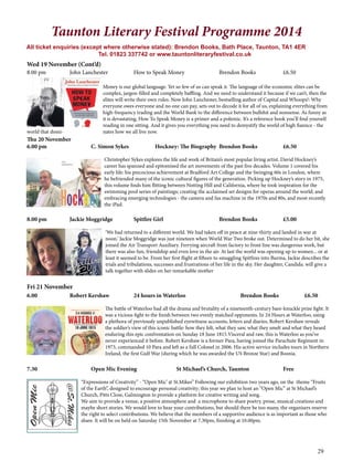 29 
Taunton Literary Festival Programme 2014 
All ticket enquiries (except where otherwise stated): Brendon Books, Bath Place, Taunton, TA1 4ER 
Tel. 01823 337742 or www.tauntonliteraryfestival.co.uk 
Wed 19 November (Cont’d) 
8.00 pm John Lanchester How to Speak Money Brendon Books £6.50 
Money is our global language. Yet so few of us can speak it. The language of the economic elites can be 
complex, jargon-filled and completely baffling. And we need to understand it because if we can’t, then the 
elites will write their own rules. Now John Lanchester, bestselling author of Capital and Whoops!: Why 
everyone owes everyone and no one can pay, sets out to decode it for all of us, explaining everything from 
high-frequency trading and the World Bank to the difference between bullshit and nonsense. As funny as 
it is devastating, How To Speak Money is a primer and a polemic. It’s a reference book you’ll find yourself 
reading in one sitting. And it gives you everything you need to demystify the world of high fiannce - the 
world that domi- nates how we all live now. 
Thu 20 November 
6.00 pm C. Simon Sykes Hockney: The Biography Brendon Books £6.50 
Christopher Sykes explores the life and work of Britain’s most popular living artist. David Hockney’s 
career has spanned and epitomised the art movements of the past five decades. Volume 1 covered his 
early life: his precocious achievement at Bradford Art College and the Swinging 60s in London, where 
he befriended many of the iconic cultural figures of the generation. Picking up Hockney’s story in 1975, 
this volume finds him flitting between Notting Hill and California, where he took inspiration for the 
swimming pool series of paintings; creating the acclaimed set designs for operas around the world; and 
embracing emerging technologies - the camera and fax machine in the 1970s and 80s, and most recently 
the iPad. 
8.00 pm Jackie Moggridge Spitfire Girl Brendon Books £5.00 
‘We had returned to a different world. We had taken off in peace at nine-thirty and landed in war at 
noon.’ Jackie Moggridge was just nineteen when World War Two broke out. Determined to do her bit, she 
joined the Air Transport Auxiliary. Ferrying aircraft from factory to front line was dangerous work, but 
there was also fun, friendship and even love in the air. At last the world was opening up to women... or at 
least it seemed to be. From her first flight at fifteen to smuggling Spitfires into Burma, Jackie describes the 
trials and tribulations, successes and frustrations of her life in the sky. Her daughter, Candida. will give a 
talk together with slides on her remarkable mother 
Fri 21 November 
6.00 Robert Kershaw 24 hours in Waterloo Brendon Books £6.50 
The battle of Waterloo had all the drama and brutality of a nineteenth-century bare-knuckle prize fight. It 
was a vicious fight to the finish between two evenly matched opponents. In 24 Hours at Waterloo, using 
a plethora of previously unpublished eyewitness accounts, letters and diaries, Robert Kershaw reveals 
the soldier’s view of this iconic battle: how they felt, what they saw, what they smelt and what they heard 
enduring this epic confrontation on Sunday 18 June 1815.Visceral and raw, this is Waterloo as you’ve 
never experienced it before. Robert Kershaw is a former Para, having joined the Parachute Regiment in 
1973, commanded 10 Para and left as a full Colonel in 2006. His active service includes tours in Northern 
Ireland, the first Gulf War (during which he was awarded the US Bronze Star) and Bosnia. 
7.30 Open Mic Evening St Michael’s Church, Taunton Free 
“Expressions of Creativity” - “Open Mic’ @ St.Mikes” Following our exhibition two years ago, on the theme “Fruits 
of the Earth”, designed to encourage personal creativity; this year we plan to host an “Open Mic” at St Michael’s 
Church, Pitts Close, Galmington to provide a platform for creative writing and song. 
We aim to provide a venue, a positive atmosphere and a microphone to share poetry, prose, musical creations and 
maybe short stories. We would love to hear your contributions, but should there be too many, the organisers reserve 
the right to select contributions. We believe that the members of a supportive audience is as important as those who 
share. It will be on held on Saturday 15th November at 7.30pm, finishing at 10.00pm. 
 