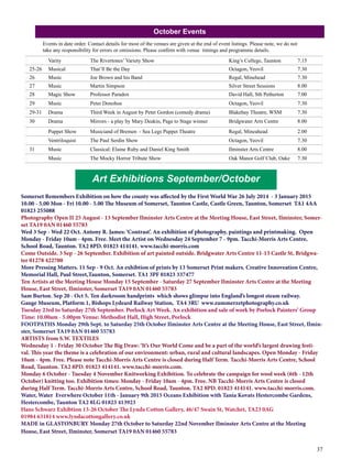 37 
October Events 
Events in date order. Contact details for most of the venues are given at the end of event listings. Please note, we do not 
take any responsibility for errors or omissions. Please confirm with venue timings and programme details. 
Varity The Rivertones’ Variety Show King’s College, Taunton 7.15 
25-26 Musical That’ll Be the Day Octagon, Yeovil 7.30 
26 Music Joe Brown and his Band Regal, Minehead 7.30 
27 Music Martin Simpson Silver Street Sessions 8.00 
28 Magic Show Professor Paradox David Hall, Sth Petherton 7.00 
29 Music Peter Donohoe Octagon, Yeovil 7.30 
29-31 Drama Third Week in August by Peter Gordon (comedy drama) Blakehay Theatre, WSM 7.30 
30 Drama Mirrors - a play by Mary Deakin, Page to Stage winner Bridgwater Arts Centre 8.00 
Puppet Show Musiciand of Bremen - Sea Legs Puppet Theatre Regal, Mineahead 2.00 
Ventriloquist The Paul Serdin Show Octagon, Yeovil 7.30 
31 Music Classical: Elaine Ruby and Daniel King Smith Ilminster Arts Centre 8.00 
Music The Mocky Horror Tribute Show Oak Manor Golf Club, Oake 7.30 
Art Exhibitions September/October 
Somerset Remembers Exhibition on how the county was affected by the First World War 26 July 2014 - 3 January 2015 
10.00 - 5.00 Mon - Fri 10.00 - 5.00 The Museum of Somerset, Taunton Castle, Castle Green, Taunton, Somerset TA1 4AA 
01823 255088 
Photography Open II 25 August - 13 September Ilminster Arts Centre at the Meeting House, East Street, Ilminster, Somer-set 
TA19 0AN 01460 55783 
Wed 3 Sep - Wed 22 Oct. Antony R. James: ‘Contrast’. An exhibition of photography, paintings and printmaking. Open 
Monday - Friday 10am - 4pm. Free. Meet the Artist on Wednesday 24 September 7 - 9pm. Tacchi-Morris Arts Centre, 
School Road, Taunton. TA2 8PD. 01823 414141. www.tacchi-morris.com 
Come Outside. 3 Sep - 26 September. Exhibition of art painted outside. Bridgwater Arts Centre 11-13 Castle St, Bridgwa-ter 
01278 422700 
More Pressing Matters. 11 Sep - 9 Oct. An exhibtion of prints by 13 Somerset Print makers. Creative Innoveation Centre, 
Memorial Hall, Paul Street,Taunton, Somerset. TA1 3PF 01823 337477 
Ten Artists at the Meeting House Monday 15 September - Saturday 27 September Ilminster Arts Centre at the Meeting 
House, East Street, Ilminster, Somerset TA19 0AN 01460 55783 
Sam Burton. Sep 20 - Oct 5. Ten darkroom handprints which shows glimpse into England’s longest steam railway. 
Gauge Museum, Platform 1, Bishops Lydeard Railway Station, TA4 3RU www.zummerzetphotography.co.uk 
Tuesday 23rd to Saturday 27th September. Porlock Art Week. An exhibition and sale of work by Porlock Painters’ Group 
Time: 10.00am - 5.00pm Venue: Methodist Hall, High Street, Porlock 
FOOTPATHS Monday 29th Sept. to Saturday 25th October Ilminster Arts Centre at the Meeting House, East Street, Ilmin-ster, 
Somerset TA19 0AN 01460 55783 
ARTISTS from S.W. TEXTILES 
Wednesday 1 - Friday 30 October The Big Draw: ‘It’s Our World Come and be a part of the world’s largest drawing festi-val. 
This year the theme is a celebration of our environment: urban, rural and cultural landscapes. Open Monday - Friday 
10am - 4pm. Free. Please note Tacchi-Morris Arts Centre is closed during Half Term. Tacchi-Morris Arts Centre, School 
Road, Taunton. TA2 8PD. 01823 414141. www.tacchi-morris.com. 
Monday 6 October - Tuesday 4 November Knitworking Exhibition. To celebrate the campaign for wool week (6th - 12th 
October) knitting too. Exhibition times: Monday - Friday 10am - 4pm. Free. NB Tacchi-Morris Arts Centre is closed 
during Half Term. Tacchi-Morris Arts Centre, School Road, Taunton. TA2 8PD. 01823 414141. www.tacchi-morris.com. 
Water, Water Everwhere October 11th - January 9th 2015 Oceans Exhibition with Tania Kovats Hestercombe Gardens, 
Hestercombe, Taunton TA2 8LG 01823 413923 
Hans Schwarz Exhibtion 13-26 October The Lynda Cotton Gallery, 46/47 Swain St, Watchet, TA23 0AG 
01984 631814 www.lyndacottongallery.co.uk 
MADE in GLASTONBURY Monday 27th October to Saturday 22nd November Ilminster Arts Centre at the Meeting 
House, East Street, Ilminster, Somerset TA19 0AN 01460 55783 
 