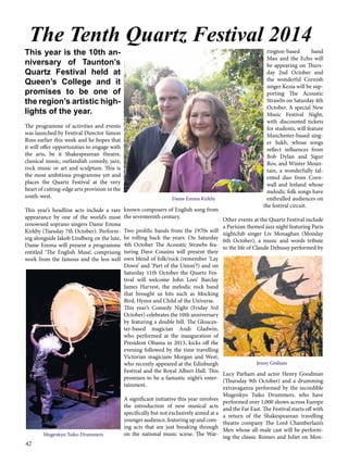 The Tenth Quartz Festival 2014 
This year is the 10th an-niversary 
42 
of Taunton’s 
Quartz Festival held at 
Queen’s College and it 
promises to be one of 
the region’s artistic high-lights 
of the year. 
The programme of activities and events 
was launched by Festival Director Simon 
Ross earlier this week and he hopes that 
it will offer opportunities to engage with 
the arts, be it Shakespearean theatre, 
classical music, outlandish comedy, jazz, 
rock music or art and sculpture. This is 
the most ambitious programme yet and 
places the Quartz Festival at the very 
heart of cutting-edge arts provision in the 
south-west. 
This year’s headline acts include a rare 
appearance by one of the world’s most 
renowned soprano singers Dame Emma 
Kirkby (Tuesday 7th October). Perform-ing 
alongside Jakob Lindberg on the lute, 
Dame Emma will present a programme 
entitled ‘The English Muse’, comprising 
work from the famous and the less well 
known composers of English song from 
the seventeenth century. 
Two prolific bands from the 1970s will 
be rolling back the years. On Saturday 
4th October The Acoustic Strawbs fea-turing 
Dave Cousins will present their 
own blend of folk/rock (remember ‘Lay 
Down’ and ‘Part of the Union’?) and on 
Saturday 11th October the Quartz Fes-tival 
will welcome John Lees’ Barclay 
James Harvest, the melodic rock band 
that brought us hits such as Mocking 
Bird, Hymn and Child of the Universe. 
This year’s Comedy Night (Friday 3rd 
October) celebrates the 10th anniversary 
by featuring a double bill. The Glouces-ter- 
based magician Andi Gladwin, 
who performed at the inauguration of 
President Obama in 2013, kicks off the 
evening followed by the time travelling 
Victorian magicians Morgan and West, 
who recently appeared at the Edinburgh 
Festival and the Royal Albert Hall. This 
promises to be a fantastic night’s enter-tainment. 
A significant initiative this year involves 
the introduction of new musical acts 
specifically but not exclusively aimed at a 
younger audience, featuring up and com-ing 
acts that are just breaking through 
on the national music scene. The War-rington- 
based band 
Man and the Echo will 
be appearing on Thurs-day 
2nd October and 
the wonderful Cornish 
singer Kezia will be sup-porting 
The Acoustic 
Strawbs on Saturday 4th 
October. A special New 
Music Festival Night, 
with discounted tickets 
for students, will feature 
Manchester-based sing-er 
Sukh, whose songs 
reflect influences from 
Bob Dylan and Sigur 
Ros, and Winter Moun-tain, 
a wonderfully tal-ented 
duo from Corn-wall 
and Ireland whose 
melodic folk songs have 
enthralled audiences on 
the festival circuit. 
Other events at the Quartz Festival include 
a Parisian themed jazz night featuring Paris 
nightclub singer Liv Monaghan (Monday 
6th October), a music and words tribute 
to the life of Claude Debussy performed by 
Lucy Parham and actor Henry Goodman 
(Thursday 9th October) and a drumming 
extravaganza performed by the incredible 
Mugenkyo Taiko Drummers, who have 
performed over 1,000 shows across Europe 
and the Far East. The Festival starts off with 
a return of the Shakespearean travelling 
theatre company The Lord Chamberlain’s 
Men whose all-male cast will be perform-ing 
the classic Romeo and Juliet on Mon- 
Dame Emma Kirkby 
Mugenkyo Taiko Drummers 
Jenny Graham 
 