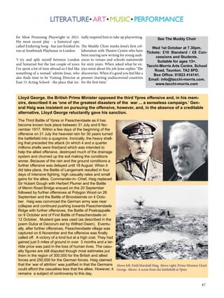 Tickets: £10 Standard / £8 Con-cessions 
Tacchi-Morris Arts Centre, School 
Road, Taunton. TA2 8PD. 
Box Office: 01823 414141. 
Email: info@tacchi-morris.com. 
47 
for Most Promising Playwright in 2011. 
His most recent play - a historical epic 
called Enduring Song - has just finished its 
run at Southwark Playhouse in London. 
‘I try and split myself between London 
and Somerset but the last couple of years 
I've spent a lot of time abroad so I feel like 
something of a nomad.’ admits Jesse, who 
also finds time to be Visiting Director at 
East 15 Acting School - the place that ini-tially 
inspired him to take up playwriting. 
The Muddy Choir marks Jesse’s first col-laboration 
with Theatre Centre who have 
been touring new writing for young audi-ences 
to venues and schools nationwide 
for sixty years. When asked what he en-joys 
most about his job Jesse replies ‘The 
discoveries. When it's good you feel like a 
pioneer charting undiscovered countries 
for the first time.’ 
See The Muddy Choir 
Wed 1st October at 7.30pm. 
and Students. 
Suitable for ages 13+. 
www.tacchi-morris.com 
Lloyd George, the British Prime Minister opposed the third Ypres offensive and, in his mem-oirs, 
described it as ‘one of the greatest disasters of the war ... a senseless campaign.’ Gen-eral 
Haig was insistent on pursuing the offensive, however, and, in the absence of a creditable 
alternative, Lloyd George reluctantly gave his sanction. 
The Third Battle of Ypres or Passchendaele as it has 
become known took place between 31 July and 6 No-vember 
1917. Within a few days of the beginning of the 
offensive on 31 July the heaviest rain for 30 years turned 
the battlefield into a quagmire. Ironically, the heavy shell-ing 
that preceded the attack (in which 4 and a quarter 
millions shells were fired)and which was intended to 
help the allied offensive, destroyed much of the drainage 
system and churned up the soil making the conditions 
worse. Because of the rain and the ground conditions a 
further offensive was delayed until 18 August. When it 
did take place, the Battle of Langemark resulted in four 
days of intensive fighting, high casualty rates and small 
gains for the allies. Commander-in- Chief, Haig replaced 
Sir Hubert Gough with Herbert Plumer and the Battle 
of Menin Road Bridge ensued on the 20 September 
followed by further offensives at Polygon Wood on 26 
September and the Battle of Broodseinde on 4 Octo-ber. 
Haig was convinced the German army was near 
collapse and continued pushing towards Passchendaele 
Ridge with further offensives, the Battle of Poelcappalle 
on 9 October and of First Battle of Passchendaele on 
12 October. Mustard gas was used (as described in the 
poem Dulce et Decorum est by Wilfred Owen). Eventu-ally, 
after further offensives, Passchendaele village was 
captured on 6 November and the offensive was finally 
called off. A victory of a kind but at a high cost. They had 
gained just 5 miles of ground in over 3 months and a ter-rible 
price was paid in the loss of human lives. The casu-alty 
figures are still disputed though most estimates put 
them in the region of 300,000 for the British and allied 
forces and 250,000 for the German forces. Haig claimed 
that the ‘war of attrition’ was justified in that the Germans 
could afford the casualties less that the allies. However, it 
remains a subject of controversy to this day. 
Above left: Field Marshall Haig. Above right: Prime Minister Lloyd 
George. Above: A scene from the battlefield at Ypres 
 