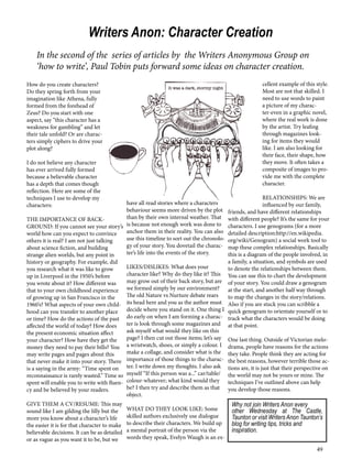 49 
Writers Anon: Character Creation 
In the second of the series of articles by the Writers Anonymous Group on 
‘how to write’, Paul Tobin puts forward some ideas on character creation. 
How do you create characters? 
Do they spring forth from your 
imagination like Athena, fully 
formed from the forehead of 
Zeus? Do you start with one 
aspect, say “this character has a 
weakness for gambling” and let 
their tale unfold? Or are charac-ters 
simply ciphers to drive your 
plot along? 
I do not believe any character 
has ever arrived fully formed 
because a believable character 
has a depth that comes though 
reflection. Here are some of the 
techniques I use to develop my 
characters: 
THE IMPORTANCE OF BACK-GROUND: 
If you cannot see your story’s 
world how can you expect to convince 
others it is real? I am not just talking 
about science fiction, and building 
strange alien worlds, but any point in 
history or geography. For example, did 
you research what it was like to grow 
up in Liverpool in the 1950’s before 
you wrote about it? How different was 
that to your own childhood experience 
of growing up in San Francisco in the 
1960’s? What aspects of your own child-hood 
can you transfer to another place 
or time? How do the actions of the past 
affected the world of today? How does 
the present economic situation affect 
your character? How have they get the 
money they need to pay their bills? You 
may write pages and pages about this 
that never make it into your story. There 
is a saying in the army: “Time spent on 
reconnaissance is rarely wasted.” Time so 
spent will enable you to write with fluen-cy 
and be believed by your readers. 
GIVE THEM A CV/RESUME: This may 
sound like I am gilding the lilly but the 
more you know about a character’s life 
the easier it is for that character to make 
believable decisions. It can be as detailed 
or as vague as you want it to be, but we 
have all read stories where a characters 
behaviour seems more driven by the plot 
than by their own internal weather. That 
is because not enough work was done to 
anchor them in their reality. You can also 
use this timeline to sort out the chronolo-gy 
of your story. You dovetail the charac-ter’s 
life into the events of the story. 
LIKES/DISLIKES: What does your 
character like? Why do they like it? This 
may grow out of their back story, but are 
we formed simply by our environment? 
The old Nature vs Nurture debate rears 
its head here and you as the author must 
decide where you stand on it. One thing I 
do early on when I am forming a charac-ter 
is look through some magazines and 
ask myself what would they like on this 
page? I then cut out those items; let’s say 
a wristwatch, shoes, or simply a colour. I 
make a collage, and consider what is the 
importance of those things to the charac-ter. 
I write down my thoughts. I also ask 
myself “If this person was a...” car/table/ 
colour-whatever; what kind would they 
be? I then try and describe them as that 
object. 
WHAT DO THEY LOOK LIKE: Some 
skilled authors exclusively use dialogue 
to describe their characters. We build up 
a mental portrait of the person via the 
words they speak, Evelyn Waugh is an ex-cellent 
example of this style. 
Most are not that skilled. I 
need to use words to paint 
a picture of my charac-ter- 
even in a graphic novel, 
where the real work is done 
by the artist. Try leafing 
through magazines look-ing 
for items they would 
like. I am also looking for 
their face, their shape, how 
they move. It often takes a 
composite of images to pro-vide 
me with the complete 
character. 
RELATIONSHIPS: We are 
influenced by our family, 
friends, and have different relationships 
with different people? It’s the same for your 
characters. I use genograms (for a more 
detailed description:http://en.wikipedia. 
org/wiki/Genogram) a social work tool to 
map these complex relationships. Basically 
this is a diagram of the people involved, in 
a family, a situation, and symbols are used 
to denote the relationships between them. 
You can use this to chart the development 
of your story. You could draw a genogram 
at the start, and another half way through 
to map the changes in the story/relations. 
Also if you are stuck you can scribble a 
quick genogram to orientate yourself or to 
track what the characters would be doing 
at that point. 
One last thing. Outside of Victorian melo-drama, 
people have reasons for the actions 
they take. People think they are acting for 
the best reasons, however terrible those ac-tions 
are, it is just that their perspective on 
the world may not be yours or mine. The 
techniques I’ve outlined above can help 
you develop those reasons. 
Why not join Writers Anon every 
other Wednesday at The Castle, 
Taunton or visit Writers Anon Taunton’s 
blog for writing tips, tricks and 
inspiration. 
 