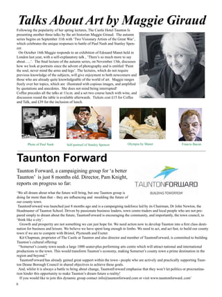 On October 16th Maggie responds to an exhibition of Edouard Manet held in London self-explanatory talk , ’There’s so much more to say about…..’. The final lecture of on November 13th, discusses how we look at portraits since the advent of photography entitled ‘Paint the soul, never mind the arms and legs’. The lectures, which do not knowledge of the subjects, will give enjoyment to both newcomers and those who knowledgeable of the world of art. Maggie ranges freely over her topics, which copious images, and amplified by quotations and anecdotes. She does not mind Coffee precedes all the talks at 11a.m. and a set two course lunch with wine, and the table is available afterwards. Tickets cost £15 for Coffee and Talk , and £39 for lunch. (End) 
Talks About Art by Maggie Giraud 
Following the popularity of her spring lectures, The Castle Hotel Taunton Is 
presenting another three talks by the art historian Maggie Giraud. The autumn 
series begins on September 11th with ‘Two Visionary Artists of the Great War’, 
which celebrates the unique responses to battle of Paul Nash and Stanley Spen-cer. 
On October 16th Maggie responds to an exhibition of Edouard Manet held in 
London last year, with a self-explanatory talk , ’There’s so much more to say 
about…..’. The final lecture of the autumn series, on November 13th, discusses 
how we look at portraits since the advent of photography and is entitled ‘Paint 
the soul, never mind the arms and legs’. The lectures, which do not require 
previous knowledge of the subjects, will give enjoyment to both newcomers and 
those who are already quite knowledgeable of the world of art. Maggie ranges 
freely over her topics, which are illustrated with copious images, and amplified 
by quotations and anecdotes. She does not mind being interrupted! 
Coffee precedes all the talks at 11a.m. and a set two course lunch with wine, and 
discussion round the table is available afterwards. Tickets cost £15 for Coffee 
and Talk, and £39 for the inclusion of lunch. 
Photo of Paul Nash Self-portraif of Stanley Spencer Olympia by Manet Francis Bacon 
_____________________________________________________________________________________________________ 
Taunton Forward 
Taunton Forward, a campaigining group for ‘a better 
Taunton’ is just 8 months old. Director, Pam Knight, 
reports on progress so far: 
‘We all dream about what the future will bring, but one Taunton group is 
doing far more than that – they are influencing and moulding the future of 
our county town. 
TauntonForward was launched just 8 months ago and is a campaigning taskforce led by its Chairman, Dr John Newton, the 
Headmaster of Taunton School. Driven by passionate business leaders, town centre traders and local people who are not pre-pared 
6 
Images from left to right: 
Photo of Paul Nash For lecture 13 Sept 
Self-portrait of Stanley Spencer “ 
Olympia by Manet For lecture 16th Oct 
Francis Bacon by Lucian Freud For lecture 13th Nov 
simply to dream about the future, TauntonForward is encouraging the community, and importantly, the town council, to 
‘think like a city’. 
Growth and prosperity are not something we can just hope for. We need action now to develop Taunton into a first class desti-nation 
for business and leisure. We believe we have spent long enough in limbo. We need to act, and act fast, to build our county 
town if we are to compete with Bristol, Plymouth and Exeter. 
Kit Chapman, proprietor of The Castle at Taunton and also director and member of TauntonForward, is committed to building 
Taunton’s cultural offering: 
“Somerset’s county town needs a large 1000 seater-plus performing arts centre which will attract national and international 
productions to the town. This would transform Taunton’s economy, making Somerset’s county town a prime destination in the 
region and beyond.” 
TauntonForward has already gained great support within the town - people who are actively and practically supporting Taun-ton 
Deane Borough Council in shared objectives to achieve these goals. 
And, whilst it is always a battle to bring about change, TauntonForward emphasise that they won’t let politics or procrastina-tion 
hinder this opportunity to make Taunton’s dream future a reality! 
If you would like to join this dynamic group contact info@tauntonforward.com or visit www.tauntonforward..com’ 
 