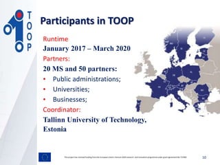 Participants in TOOP
This project has received funding from the European Union’s Horizon 2020 research and innovation programmeunder grant agreement No 737460 10
Runtime
January 2017 – March 2020
Partners:
20 MS and 50 partners:
• Public administrations;
• Universities;
• Businesses;
Coordinator:
Tallinn University of Technology,
Estonia
 