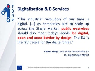 “The industrial revolution of our time is
digital. [...] as companies aim to scale up
across the Single Market, public e-services
should also meet today’s needs: be digital,
open and cross-border by design. The EU is
the right scale for the digital times.”
Andrus Ansip, Commission Vice-President for
the Digital Single Market
This project has received funding from the European Union’s Horizon 2020 research and innovation programmeunder grant agreement No 737460 2
Digitalisation & E-Services
 