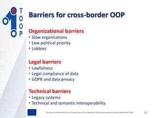 Barriers for cross-border OOP
This project has received funding from the European Union’s Horizon 2020 research and innovation programmeunder grant agreement No 737460 21
Organizational barriers
• Slow organisations
• Low political priority
• Lobbies
Legal barriers
• Lawfulness
• Legal compliance of data
• GDPR and data privacy
Technical barriers
• Legacy systems
• Technical and semantic interoperability
 