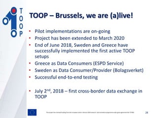 • Pilot implementations are on-going
• Project has been extended to March 2020
• End of June 2018, Sweden and Greece have
successfully implemented the first active TOOP
setups
• Greece as Data Consumers (ESPD Service)
• Sweden as Data Consumer/Provider (Bolagsverket)
• Successful end-to-end testing
• July 2nd, 2018 – first cross-border data exchange in
TOOP
28This project has received funding from the European Union’s Horizon 2020 research and innovation programmeunder grant agreement No 737460
TOOP – Brussels, we are (a)live!
 