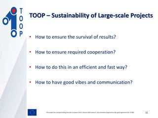 • How to ensure the survival of results?
• How to ensure required cooperation?
• How to do this in an efficient and fast way?
• How to have good vibes and communication?
31This project has received funding from the European Union’s Horizon 2020 research and innovation programmeunder grant agreement No 737460
TOOP – Sustainability of Large-scale Projects
 