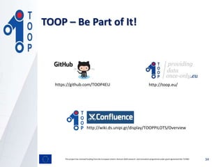 TOOP – Be Part of It!
This project has received funding from the European Union’s Horizon 2020 research and innovation programmeunder grant agreement No 737460 34
https://github.com/TOOP4EU http://toop.eu/
http://wiki.ds.unipi.gr/display/TOOPPILOTS/Overview
 