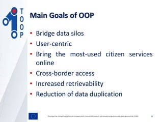 • Bridge data silos
• User-centric
• Bring the most-used citizen services
online
• Cross-border access
• Increased retrievability
• Reduction of data duplication
This project has received funding from the European Union’s Horizon 2020 research and innovation programmeunder grant agreement No 737460 4
Main Goals of OOP
 