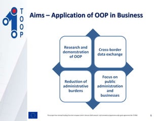 Research and
demonstration
of OOP
Cross-border
data exchange
Reduction of
administrative
burdens
Focus on
public
administration
and
businesses
Aims – Application of OOP in Business
This project has received funding from the European Union’s Horizon 2020 research and innovation programmeunder grant agreement No 737460 6
 