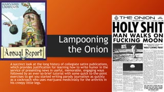 Lampooning
the Onion
A succinct look at the long history of collegiate satire publications,
which provides justification for learning how to write humor in the
service of presenting news in useful, memorable, engaging ways
followed by an ever-so-brief tutorial with some quick to-the-point
exercises to get you started writing parody journalism as quickly
as a cockroach who uses marijuana medicinally for the arthritis in
his creepy little legs.
 