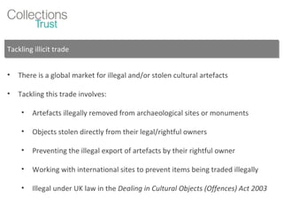 Tackling illicit trade There is a global market for illegal and/or stolen cultural artefacts Tackling this trade involves: Artefacts illegally removed from archaeological sites or monuments Objects stolen directly from their legal/rightful owners Preventing the illegal export of artefacts by their rightful owner Working with international sites to prevent items being traded illegally Illegal under UK law in the  Dealing in Cultural Objects (Offences) Act 2003 