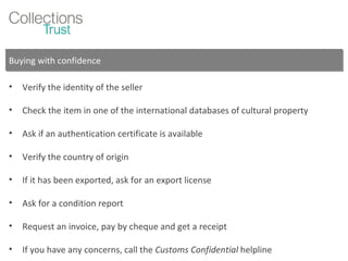 Buying with confidence Verify the identity of the seller Check the item in one of the international databases of cultural property Ask if an authentication certificate is available Verify the country of origin If it has been exported, ask for an export license Ask for a condition report Request an invoice, pay by cheque and get a receipt If you have any concerns, call the  Customs Confidential  helpline 