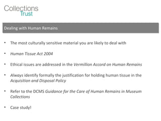 Dealing with Human Remains The most culturally sensitive material you are likely to deal with Human Tissue Act 2004 Ethical issues are addressed in the  Vermillion Accord on Human Remains Always  identify formally the justification for holding human tissue in the  Acquisition and Disposal Policy Refer to the DCMS  Guidance for the Care of Human Remains in Museum Collections Case study! 