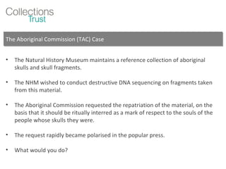 The Aboriginal Commission (TAC) Case The Natural History Museum maintains a reference collection of aboriginal skulls and skull fragments. The NHM wished to conduct destructive DNA sequencing on fragments taken from this material. The Aboriginal Commission requested the repatriation of the material, on the basis that it should be ritually interred as a mark of respect to the souls of the people whose skulls they were. The request rapidly became polarised in the popular press. What would you do? 
