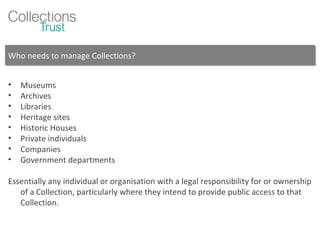 Who needs to manage Collections? Museums Archives Libraries Heritage sites Historic Houses Private individuals Companies Government departments Essentially any individual or organisation with a legal responsibility for or ownership of a Collection, particularly where they intend to provide public access to that Collection. 