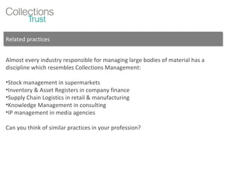 Related practices Almost every industry responsible for managing large bodies of material has a discipline which resembles Collections Management: Stock management in supermarkets Inventory & Asset Registers in company finance Supply Chain Logistics in retail & manufacturing Knowledge Management in consulting IP management in media agencies Can you think of similar practices in your profession? 