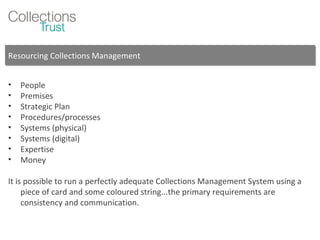 Resourcing Collections Management People Premises Strategic Plan Procedures/processes Systems (physical) Systems (digital) Expertise Money It is possible to run a perfectly adequate Collections Management System using a piece of card and some coloured string...the primary requirements are consistency and communication. 