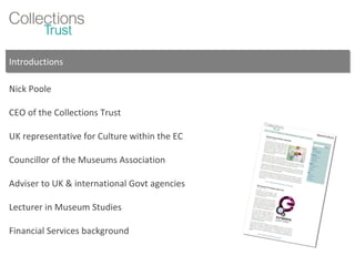 Introductions Nick Poole CEO of the Collections Trust UK representative for Culture within the EC Councillor of the Museums Association Adviser to UK & international Govt agencies Lecturer in Museum Studies Financial Services background 